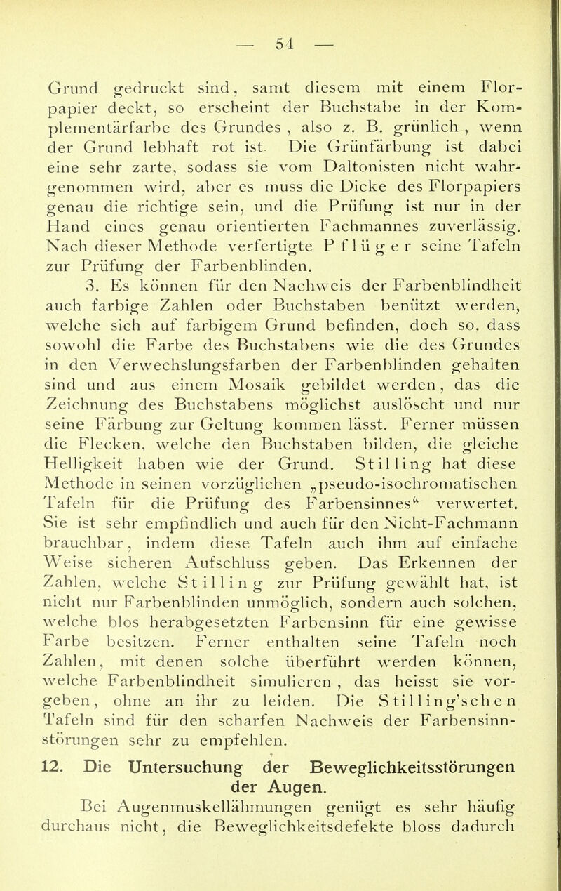 Grund gedruckt sind, samt diesem mit einem Flor- papier deckt, so erscheint der Buchstabe in der Kom- plementärfarbe des Grundes , also z. B. grünlich , wenn der Grund lebhaft rot ist. Die Grünfärbung ist dabei eine sehr zarte, sodass sie vom Daltonisten nicht wahr- genommen wird, aber es muss die Dicke des Florpapiers genau die richtige sein, und die Prüfung ist nur in der Hand eines genau orientierten Fachmannes zuverlässig. Nach dieser Methode verfertigte P f 1 ü g e r seine Tafeln zur Prüfung der Farbenblinden. 3. Es können für den Nachweis der Farbenblindheit auch farbige Zahlen oder Buchstaben benützt werden, welche sich auf farbigem Grund befinden, doch so. dass sowohl die Farbe des Buchstabens wie die des Grundes in den Verwechslungsfarben der Farbenblinden gehalten sind und aus einem Mosaik gebildet werden, das die Zeichnung des Buchstabens möglichst auslöscht und nur seine Färbung zur Geltung kommen lässt. Ferner müssen die Flecken, welche den Buchstaben bilden, die gleiche Helligkeit haben wie der Grund. Stil Iing hat diese Methode in seinen vorzüglichen „pseudo-isochromatischen Tafeln für die Prüfung- des Farbensinnes'1 verwertet. Sie ist sehr empfindlich und auch für den Nicht-Fachmann brauchbar, indem diese Tafeln auch ihm auf einfache Weise sicheren Aufschluss geben. Das Erkennen der Zahlen, welche Stilling zur Prüfung gewählt hat, ist nicht nur Farbenblinden unmöglich, sondern auch solchen, welche blos herabgesetzten Farbensinn für eine gewisse Farbe besitzen. Ferner enthalten seine Tafeln noch Zahlen, mit denen solche überführt werden können, welche Farbenblindheit simulieren , das heisst sie vor- geben, ohne an ihr zu leiden. Die S ti 11 ing'sch e n Tafeln sind für den scharfen Nachweis der Farbensinn- störungen sehr zu empfehlen. 12. Die Untersuchung der Beweglichkeitsstörungen der Augen. Bei Augenmuskellähmungen genügt es sehr häufig durchaus nicht, die Beweglichkeitsdefekte bloss dadurch