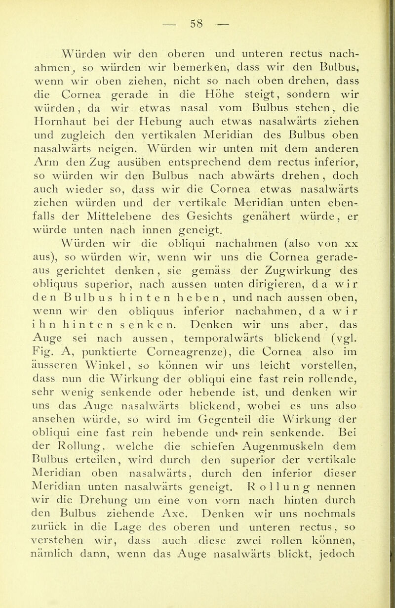 Würden wir den oberen und unteren rectus nach- ahmen^ so würden wir bemerken, dass wir den Bulbus, wenn wir oben ziehen, nicht so nach oben drehen, dass die Cornea gerade in die Höhe steigt, sondern wir würden, da wir etwas nasal vom Bulbus stehen, die Hornhaut bei der Hebung auch etwas nasalwärts ziehen und zugleich den vertikalen Meridian des Bulbus oben nasalwärts neigen. Würden wir unten mit dem anderen Arm den Zug ausüben entsprechend dem rectus inferior, so würden wir den Bulbus nach abwärts drehen , doch auch wieder so, dass wir die Cornea etwas nasalwärts ziehen würden und der vertikale Meridian unten eben- falls der Mittelebene des Gesichts genähert würde, er würde unten nach innen geneigt. Würden wir die obliqui nachahmen (also von xx aus), so würden wir, wenn wir uns die Cornea gerade- aus gerichtet denken, sie gemäss der Zugwirkung des obliquus superior, nach aussen unten dirigieren, da wir den Bulbus hinten heben, und nach aussen oben, wenn wir den obliquus inferior nachahmen, da wir ihn hinten senken. Denken wir uns aber, das Auge sei nach aussen, temporalwärts blickend (vgl. Fig. A, punktierte Corneagrenze), die Cornea also im äusseren W7inkel, so können wir uns leicht vorstellen, dass nun die Wirkung der obliqui eine fast rein rollende, sehr wenig senkende oder hebende ist, und denken wir uns das Auge nasalwärts blickend, wobei es uns also ansehen würde, so wird im Gegenteil die Wirkung der obliqui eine fast rein hebende und» rein senkende. Bei der Rollung, welche die schiefen Augenmuskeln dem Bulbus erteilen, wird durch den superior der vertikale Meridian oben nasalwärts, durch den inferior dieser Meridian unten nasalwärts geneigt. R o 1 1 u n g nennen wir die Drehung um eine von vorn nach hinten durch den Bulbus ziehende Axe. Denken wir uns nochmals zurück in die Lage des oberen und unteren rectus, so verstehen wir, dass auch diese zwei rollen können, nämlich dann, wenn das Auge nasalwärts blickt, jedoch