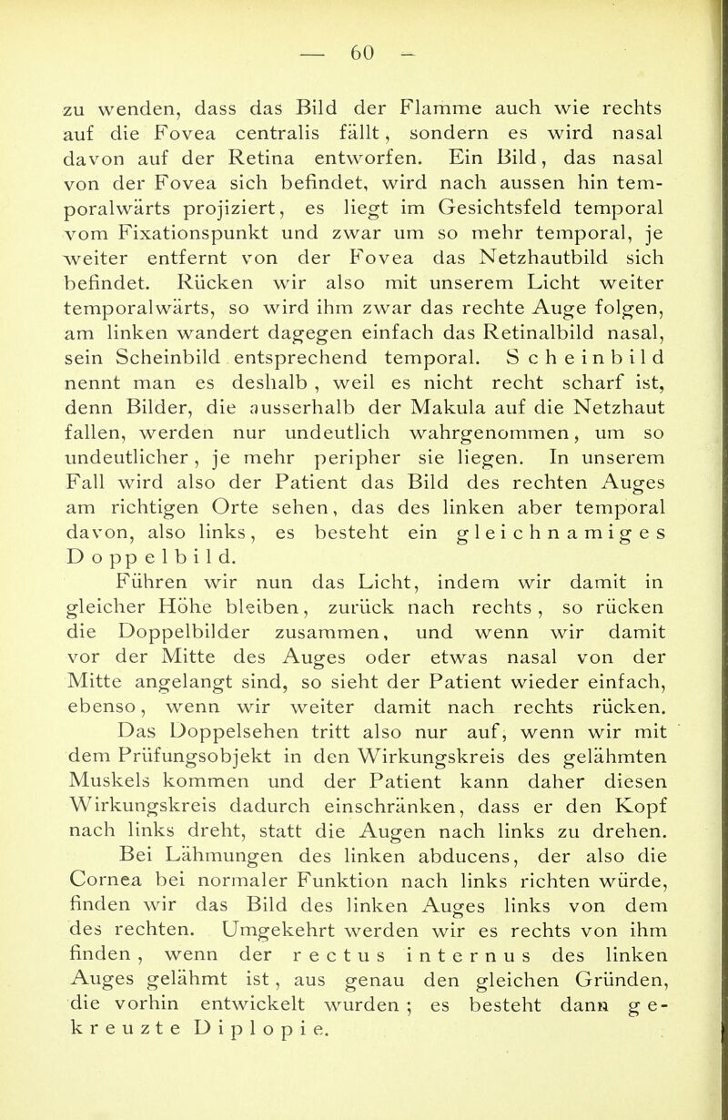 zu wenden, dass das Bild der Flamme auch wie rechts auf die Fovea centralis fällt, sondern es wird nasal davon auf der Retina entworfen. Ein Bild, das nasal von der Fovea sich befindet, wird nach aussen hin tem- poralwärts projiziert, es liegt im Gesichtsfeld temporal vom Fixationspunkt und zwar um so mehr temporal, je weiter entfernt von der Fovea das Netzhautbild sich befindet. Rücken wir also mit unserem Licht weiter temporalwärts, so wird ihm zwar das rechte Auge folgen, am linken wandert dagegen einfach das Retinalbild nasal, sein Scheinbild entsprechend temporal. Scheinbild nennt man es deshalb , weil es nicht recht scharf ist, denn Bilder, die ausserhalb der Makula auf die Netzhaut fallen, werden nur undeutlich wahrgenommen, um so undeutlicher, je mehr peripher sie liegen. In unserem Fall wird also der Patient das Bild des rechten Auges am richtigen Orte sehen, das des linken aber temporal davon, also links, es besteht ein gleichnamiges D o pp e 1 b i 1 d. Führen wir nun das Licht, indem wir damit in gleicher Höhe bleiben, zurück nach rechts, so rücken die Doppelbilder zusammen, und wenn wir damit vor der Mitte des Auges oder etwas nasal von der Mitte angelangt sind, so sieht der Patient wieder einfach, ebenso, wenn wir weiter damit nach rechts rücken. Das Doppelsehen tritt also nur auf, wenn wir mit dem Prüfungsobjekt in den Wirkungskreis des gelähmten Muskels kommen und der Patient kann daher diesen Wirkungskreis dadurch einschränken, dass er den Kopf nach links dreht, statt die Augen nach links zu drehen. Bei Lähmungen des linken abducens, der also die Cornea bei normaler Funktion nach links richten würde, finden wir das Bild des linken Auges links von dem des rechten. Umgekehrt werden wir es rechts von ihm finden , wenn der rectus internus des linken Auges gelähmt ist, aus genau den gleichen Gründen, die vorhin entwickelt wurden ; es besteht dann ge- kreuzte Diplopie.