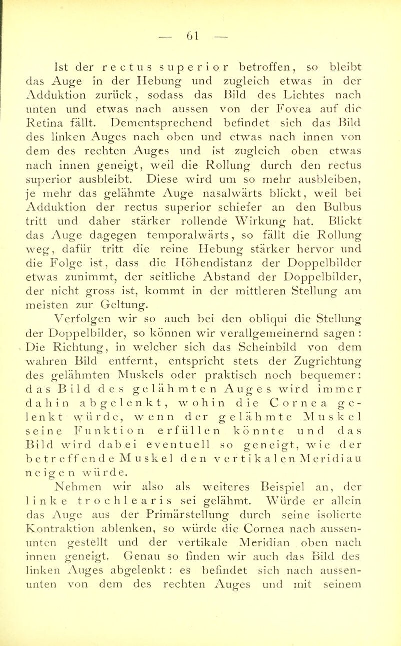 Ist der rectus superior betroffen, so bleibt das Auge in der Hebung und zugleich etwas in der Adduktion zurück, sodass das Bild des Lichtes nach unten und etwas nach aussen von der Fovea auf dir Retina fällt. Dementsprechend befindet sich das Bild des linken Auges nach oben und etwas nach innen von dem des rechten Auges und ist zugleich oben etwas nach innen geneigt, weil die Rollung durch den rectus superior ausbleibt. Diese wird um so mehr ausbleiben, je mehr das gelähmte Auge nasalwärts blickt, weil bei Adduktion der rectus superior schiefer an den Bulbus tritt und daher stärker rollende Wirkung hat. Blickt das Auge dagegen temporalwärts, so fällt die Rollung weg, dafür tritt die reine Hebung stärker hervor und die Folge ist, dass die Höhendistanz der Doppelbilder etwas zunimmt, der seitliche Abstand der Doppelbilder, der nicht gross ist, kommt in der mittleren Stellung am meisten zur Geltung. Verfolgen wir so auch bei den obliqui die Stellung der Doppelbilder, so können wir verallgemeinernd sagen : Die Richtung, in welcher sich das Scheinbild von dem wahren Bild entfernt, entspricht stets der Zugrichtung des gelähmten Muskels oder praktisch noch bequemer: das Bild des gelähmten Auges wird immer dahin abgelenkt, wohin die Cornea ge- lenkt würde, wenn der gelähmte Muskel seine Funktion erfüllen könnte und das Bild wird dabei eventuell so geneigt, wie der betreffende Muskel den vertikalenMeridiau neigen würde. Nehmen wir also als weiteres Beispiel an, der linke trochl earis sei gelähmt. Würde er allein das Auge aus der Primärstellung durch seine isolierte Kontraktion ablenken, so würde die Cornea nach aussen- unten gestellt und der vertikale Meridian oben nach innen geneigt. Genau so finden wir auch das Bild des linken Auges abgelenkt : es befindet sich nach aussen- unten von dem des rechten Auges und mit seinem