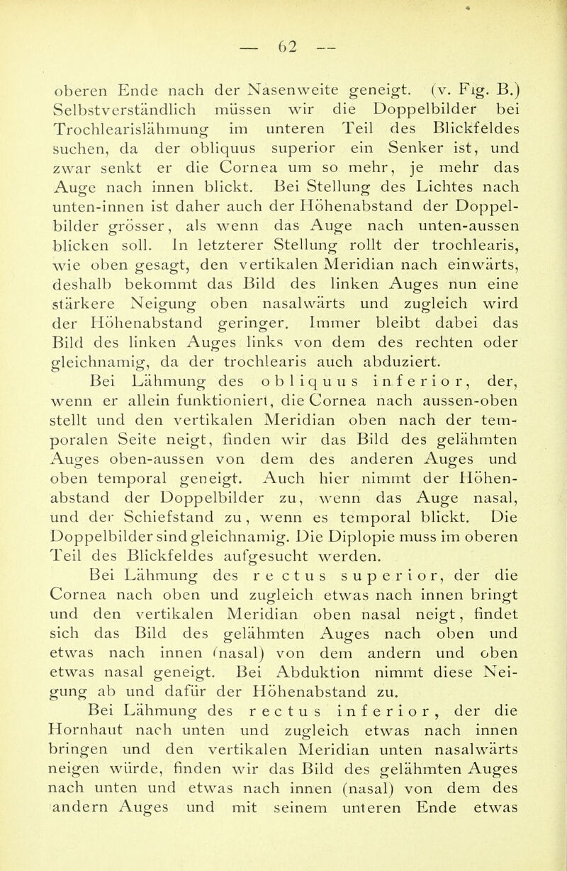 oberen Ende nach der Nasenweite geneigt, (v. Fig. B.) Selbstverständlich müssen wir die Doppelbilder bei Trochlearislähmung im unteren Teil des Blickfeldes suchen, da der obliquus superior ein Senker ist, und zwar senkt er die Cornea um so mehr, je mehr das Auge nach innen blickt. Bei Stellung des Lichtes nach unten-innen ist daher auch der Höhenabstand der Doppel- bilder grösser, als wenn das Auge nach unten-aussen blicken soll. In letzterer Stellung rollt der trochlearis, wie oben gesagt, den vertikalen Meridian nach einwärts, deshalb bekommt das Bild des linken Auges nun eine stärkere Neigung oben nasalwärts und zugleich wird der Höhenabstand geringer. Immer bleibt dabei das Bild des linken Auges links von dem des rechten oder gleichnamig, da der trochlearis auch abduziert. Bei Lähmung des obliquus inferior, der, wenn er allein funktioniert, die Cornea nach aussen-oben stellt und den vertikalen Meridian oben nach der tem- poralen Seite neigt, finden wir das Bild des gelähmten Auges oben-aussen von dem des anderen Auges und oben temporal geneigt. Auch hier nimmt der Höhen- abstand der Doppelbilder zu, wenn das Auge nasal, und der Schiefstand zu, wenn es temporal blickt. Die Doppelbilder sind gleichnamig. Die Diplopie muss im oberen Teil des Blickfeldes aufgesucht werden. Bei Lähmung des rectus superior, der die Cornea nach oben und zugleich etwas nach innen bringt und den vertikalen Meridian oben nasal neigt, findet sich das Bild des gelähmten Auges nach oben und etwas nach innen fnasal) von dem andern und oben etwas nasal geneigt. Bei Abduktion nimmt diese Nei- gung ab und dafür der Höhenabstand zu. Bei Lähmung des rectus inferior, der die Hornhaut nach unten und zugleich etwas nach innen bringen und den vertikalen Meridian unten nasalwärts neigen würde, finden wir das Bild des gelähmten Auges nach unten und etwas nach innen (nasal) von dem des andern Auges und mit seinem unteren Ende etwas