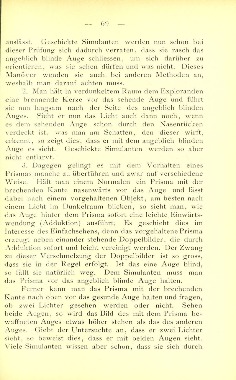 äuslasst. Geschickte Simulanten werden nun schon bei dieser Prüfung sich dadurch verraten, dass sie rasch das angeblich blinde Auge schliessen, um sich darüber zu orientieren, was sie sehen dürfen und was nicht. Dieses Manöver wenden sie auch bei anderen Methoden an, weshalb man darauf achten muss. 2. Man hält in verdunkeltem Raum dem Exploranden eine brennende Kerze vor das sehende Auge und führt sie nun langsam nach der Seite des angeblich blinden Auges. Sieht er nun das Licht auch dann noch, wenn es dem sehenden Auge schon durch den Nasenrücken verdeckt ist, was man am Schatten, den dieser wirft, erkennt, so zeigt dies, dass er mit dem angeblich blinden Auge es sieht. Geschickte Simulanten werden so aber nicht entlarvt. 3. Dagegen gelingt es mit dem Vorhalten eines Prismas manche zu überführen und zwar auf verschiedene Weise. Halt man einem Normalen ein Prisma mit der brechenden Kante nasenwärts vor das Auge und lässt dabei nach einem vorgehaltenen Objekt, am besten nach einem Licht im Dunkelraum blicken, so sieht man, wie das Auge hinter dem Prisma sofort eine leichte Einwärts- wendung (Adduktion) ausführt. Es geschieht dies im Interesse des Einfachsehens, denn das vorgehaltene Prisma erzeugt neben einander stehende Doppelbilder, die durch Adduktion sofort und leicht vereinigt werden. Der Zwang zu dieser Verschmelzung der Doppelbilder ist so gross, dass sie in der Regel erfolgt. Ist das eine Auge blind, so fällt sie natürlich weg. Dem Simulanten muss man das Prisma vor das angeblich blinde Auge halten. Ferner kann man das Prisma mit der brechenden Kante nach oben vor das gesunde Auge halten und fragen, ob zwei Lichter gesehen werden oder nicht. Sehen beide Augen, so wird das Bild des mit dem Prisma be- waffneten Auges etwas höher stehen als das des anderen Auges. Giebt der Untersuchte an, dass er zwei Lichter sieht, so beweist dies, dass er mit beiden Augen sieht. Viele Simulanten wissen aber schon, dass sie sich durch