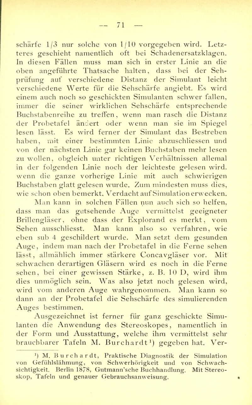 schärfe 1/3 nur solche von 1 /1 ü vorgegeben wird. Letz- teres geschieht namentlich oft bei Schadenersatzklagen. In diesen Fällen muss man sich in erster Linie an die oben angeführte Thatsache halten, dass bei der Seh- prüfung auf verschiedene Distanz der Simulant leicht verschiedene Werte für die Sehschärfe angiebt. Es wird einem auch noch so geschickten Simulanten schwer fallen, immer die seiner wirklichen Sehschärfe entsprechende Buchstabenreihe zu treffen, wenn man rasch die Distanz der Probetafel ändert oder wenn man sie im Spiegel lesen lässt. Es wird ferner der Simulant das Bestreben haben, mit einer bestimmten Linie abzuschliessen und von der nächsten Linie gar keinen Buchstaben mehr lesen zu wollen, obgleich unter richtigen Verhältnissen allemal in der folgenden Linie noch der leichteste gelesen wird, wenn die ganze vorherige Linie mit auch schwierigen Buchstaben glatt gelesen wurde. Zum mindesten muss dies, wie schon oben bemerkt, Verdacht auf Simulation erwecken. Man kann in solchen Fällen nun auch sich so helfen, dass man das gutsehende Auge vermittelst geeigneter Brillengläser, ohne dass der Explorand es merkt, vom Sehen ausschliesst. Man kann also so verfahren, wie eben sub 4 geschildert wurde. Man setzt dem gesunden Auge, indem man nach der Probetafel in die Ferne sehen lässt, allmählich immer stärkere Concavgläser vor. Mit schwachen derartigen Gläsern wird es noch in die Ferne sehen, bei einer gewissen Stärke, z. B. 10 D, wird ihm dies unmöglich sein. Was also jetzt noch gelesen wird, wird vom anderen Auge wahrgenommen. Man kann so dann an der Probetafel die Sehschärfe des simulierenden Auges bestimmen. Ausgezeichnet ist ferner für ganz geschickte Simu- lanten die Anwendung des Stereoskopes, namentlich in der Form und Ausstattung, welche ihm vermittelst sehr brauchbarer Tafeln M. Burchardt1) gegeben hat. Ver- x) M. Burchardt, Praktische Diagnostik der Simulation von Gefühlslähmung, von Schwerhörigkeit und von Schwach- sichtigkeit. Berlin 1878, Gutmann'sche Buchhandlung. Mit Stereo- skop, Tafeln und genauer Gebrauchsanweisung.