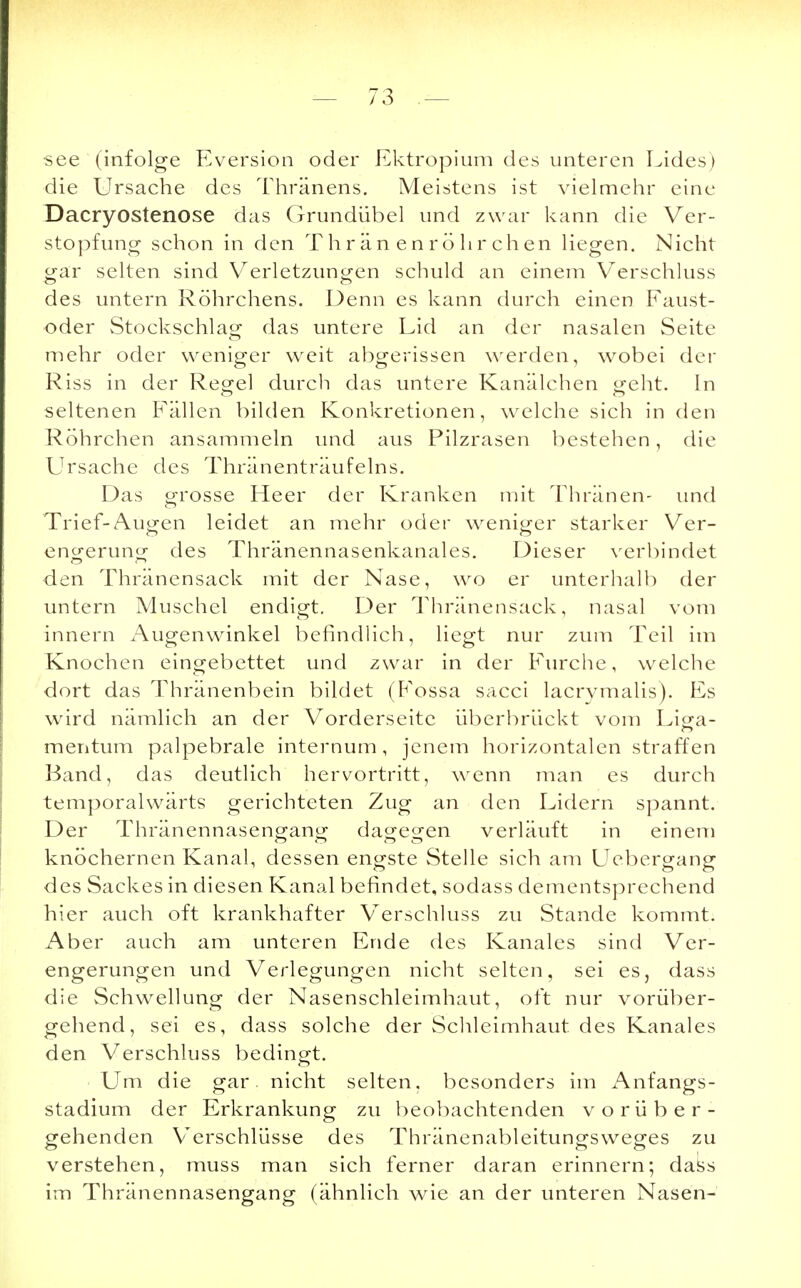 •see (infolge Eversion oder Ektropium des unteren Lides) die Ursache des Thränens. Meistens ist vielmehr eine Dacryostenose das Grundübel und zwar kann die Ver- stopfung schon in den Thränenröhrchen liegen. Nicht gar selten sind Verletzungen schuld an einem Verschluss des untern Röhrchens. Denn es kann durch einen Faust- oder Stockschlacr das untere Lid an der nasalen Seite mehr oder weniger weit abgerissen werden, wobei der Riss in der Regel durch das untere Kanälchen geht. In seltenen Fällen bilden Konkretionen, welche sich in den Röhrchen ansammeln und aus Pilzrasen bestehen, die Ursache des Thränenträufelns. Das grosse Heer der Kranken mit Thränen- und Trief-Augen leidet an mehr oder weniger starker Ver- engerung des Thränennasenkanales. Dieser verbindet den Thränensack mit der Nase, wo er unterhalb der untern Muschel endigt. Der Thränensack, nasal vom innern Augenwinkel befindlich, liegt nur zum Teil im Knochen eingebettet und zwar in der Furche, welche dort das Thränenbein bildet (Fossa sacci lacrymalis). Es wird nämlich an der Vorderseite überbrückt vom Liga- mentum palpebrale internum, jenem horizontalen straffen Band, das deutlich hervortritt, wenn man es durch temporalwärts gerichteten Zug an den Lidern spannt. Der Thränennasengang dagegen verläuft in einem knöchernen Kanal, dessen engste Stelle sich am Uebergang des Sackes in diesen Kanal befindet, sodass dementsprechend hier auch oft krankhafter Verschluss zu Stande kommt. Aber auch am unteren Ende des Kanales sind Ver- engerungen und Verlegungen nicht selten, sei es, dass die Schwellung der Nasenschleimhaut, oft nur vorüber- gehend, sei es, dass solche der Schleimhaut des Kanales den Verschluss bedingt. Um die gar. nicht selten, besonders im Anfangs- stadium der Erkrankung zu beobachtenden vorüber- gehenden Verschlüsse des Thränenableitungsweges zu verstehen, muss man sich ferner daran erinnern; dass im Thränennasengang (ähnlich wie an der unteren Nasen-
