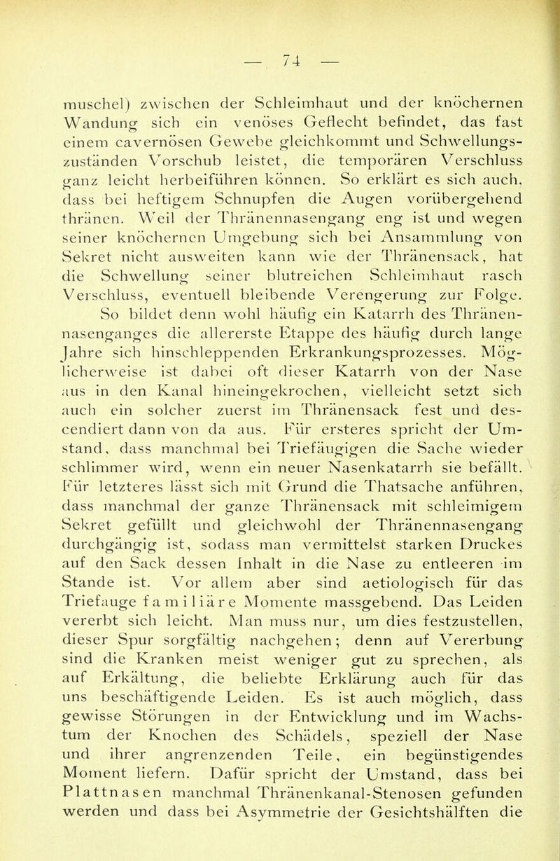 muschel) zwischen der Schleimhaut und der knöchernen Wandung sich ein venöses Geflecht befindet, das fast einem cavernösen Gewebe gleichkommt und Schwellungs- zuständen Vorschub leistet, die temporären Verschluss ganz leicht herbeiführen können. So erklärt es sich auch, dass bei heftigem Schnupfen die Augen vorübergehend thränen. Weil der Thränennasengang eng ist und wegen seiner knöchernen Umgebung sich bei Ansammlung von Sekret nicht ausweiten kann wie der Thränensack, hat die Schwellung seiner blutreichen Schleimhaut rasch Verschluss, eventuell bleibende Verengerung zur Folge. So bildet denn wohl häufig ein Katarrh des Thränen- nasenganges die allererste Etappe des häufig durch lange Jahre sich hinschleppenden Erkrankungsprozesses. Mög- licherweise ist dabei oft dieser Katarrh von der Nase aus in den Kanal hineingekrochen, vielleicht setzt sich auch ein solcher zuerst im Thränensack fest und des- cendiert dann von da aus. Für ersteres spricht der Um- stand, dass manchmal bei Triefäugigen die Sache wieder schlimmer wird, wenn ein neuer Nasenkatarrh sie befällt. Für letzteres lässt sich mit Grund die Thatsache anführen, dass manchmal der ganze Thränensack mit schleimigem Sekret gefüllt und gleichwohl der Thränennasengang durchgängig ist, sodass man vermittelst starken Druckes auf den Sack dessen Inhalt in die Nase zu entleeren im Stande ist. Vor allem aber sind aetiologisch für das Triefauge familiäre Momente massgebend. Das Leiden vererbt sich leicht. Man muss nur, um dies festzustellen, dieser Spur sorgfältig nachgehen; denn auf Vererbung sind die Kranken meist weniger gut zu sprechen, als auf Erkältung, die beliebte Erklärung auch für das uns beschäftigende Leiden. Es ist auch möglich, dass gewisse Störungen in der Entwicklung und im Wachs- tum der Knochen des Schädels, speziell der Nase und ihrer angrenzenden Teile, ein begünstigendes Moment liefern. Dafür spricht der Umstand, dass bei Plattnasen manchmal Thränenkanal-Stenosen gefunden werden und dass bei Asymmetrie der Gesichtshälften die