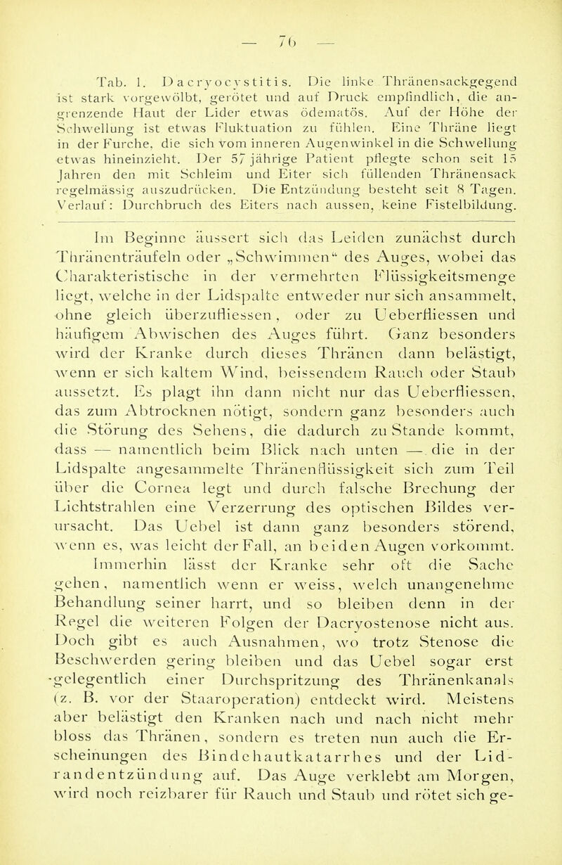 Tab. 1. D a cr'y ocvstiti s. Die linke Thränensackgegend ist stark vorgewölbt, gerötet und auf Druck empfindlich, die an- grenzende Haut der Lider etwas ödematös. Auf der Höhe der Schwellung ist etwas Fluktuation zu fühlen. Eine Thräne liegt in der Furche, die sich vom inneren Augenwinkel in die Schwellung etwas hineinzieht. Der 5/ jährige Patient pflegte schon seit 15 Jahren den mit Schleim und Eiter sich füllenden Thränensack regelmässig auszudrücken. Die Entzündung besteht seit 8 Tagen. Verlauf: Durchbruch des Eiters nach aussen, keine Fistelbildung. Im Beginne äussert sich das Leiden zunächst durch Thränenträufeln oder „Schwimmen des Auges, wobei das Charakteristische in der v ermehrte n Flüssigkeitsmenge liegt, welche in der Lidspalte entweder nur sich ansammelt, ohne gleich überzufliessen, oder zu Ueberfiiessen und häufigem Abwischen des Auges führt. Ganz besonders wird der Kranke durch dieses Thränen dann belästigt, wenn er sich kaltem Wind, beissendem Rauch oder Staub aussetzt. Es plagt ihn dann nicht nur das Ueberfiiessen, das zum Abtrocknen nötigt, sondern ganz besonders auch die .Störung des Sehens, die dadurch zu Stande kommt, dass — namentlich beim Blick nach unten — die in der Lidspalte angesammelte Thränenflüssigkeit sich zum Teil über die Cornea legt und durch falsche Brechung der Lichtstrahlen eine Verzerrung des optischen Bildes ver- ursacht. Das Uebel ist dann ganz besonders störend, wenn es, was leicht der Fall, an beiden Augen vorkommt. Immerhin lässt der Kranke sehr oft die Sache gehen, namentlich wenn er weiss, welch unangenehme Behandlung seiner harrt, und so bleiben denn in der Regel die weiteren Folgen der Dacryostenose nicht aus. Doch gibt es auch Ausnahmen, wo trotz Stenose die Beschwerden gering bleiben und das Uebel sogar erst •gelegentlich einer Durchspritzung des Thränenkanals (z. B. vor der Staaroperation) entdeckt wird. Meistens aber belästigt den Kranken nach und nach nicht mehr bloss das Thränen, sondern es treten nun auch die Er- scheinungen des Bindehautkatarrhes und der Lid- randentzündung auf. Das Auge verklebt am Morgen, wird noch reizbarer für Rauch und Staub und rötet sich ge-