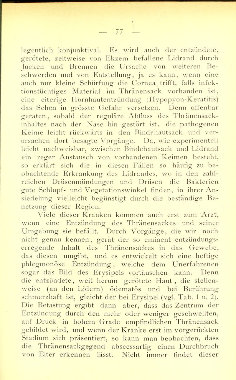 legentlich konjunktival. Es wird auch der entzündete^ gerötete, zeitweise von Ekzem befallene Lidrand durch Jucken und Brennen die Ursache von weiteren Be- schwerden und von Entstellung, ja es kann, wenn eine auch nur kleine Schürfung die Cornea trifft, falls infek- tionstüchtiges Material im Thränensack vorhanden ist, eine eiterige Hornhautentzündung (Hypopyon-Keratitis) das Sehen in grösste Gefahr versetzen. Denn offenbar geraten, sobald der reguläre Abfiuss des Thränensack- inhaltes nach der Nase hin gestört ist, die pathogenen Keime leicht rückwärts in den Bindehautsack und ver- ursachen dort besagte Vorgänge. Da, wie experimentell leicht nachweisbar, zwischen Bindehautsack und Eidrand ein reger Austausch von vorhandenen Keimen besteht, so erklärt sich die in diesen Eällen so häufig zu be- obachtende Erkrankung des Lidrandes, wo in den zahl- reichen Drüsenmündungen und Drüsen die Bakterien gute Schlupf- und Vegetationswinkel finden, in ihrer An- siedelung vielleicht begünstigt durch die beständige Be- netzung dieser Region. Viele dieser Kranken kommen auch erst zum Arzt, wenn eine Entzündung des Thränensackes und seiner Umgebung sie befällt. Durch Vorgänge, die wir noch nicht genau kennen , gerät der so eminent entzündungs- erregende Inhalt des Thränensackes in das Gewebe, das diesen umgibt, und es entwickelt sich eine heftige phlegmonöse Entzündung, welche dem Unerfahrenen sogar das Bild des Erysipels vortäuschen kann. Denn die entzündete, weit herum gerötete Haut, die stellen- weise (an den Lidern) ödematös und bei Berührung schmerzhaft ist, gleicht der bei Erysipel (vgl. Tab. I u. 2), Die Betastung ergibt dann aber, dass das Zentrum der Entzündung durch den mehr oder weniger geschwellten, auf Druck in hohem Grade empfindlichen Thränensack gebildet wird, und wenn der Kranke erst im vorgerückten Stadium sich präsentiert, so kann man beobachten, dass die Thränensackgegend abscessartig einen Durchbruch von Eiter erkennen lässt„ Nicht immer findet dieser