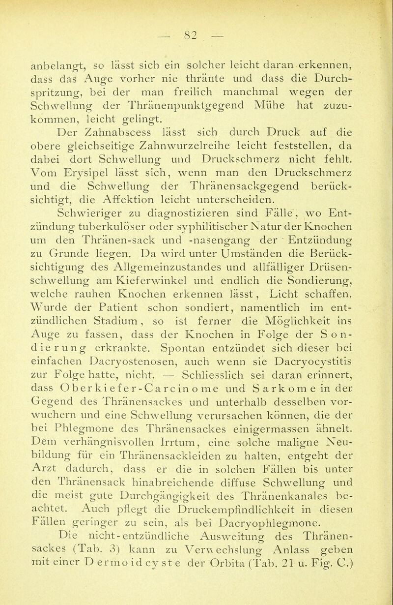 anbelangt, so lässt sich ein solcher leicht daran erkennen, dass das Auge vorher nie thränte und dass die Durch- spritzung, bei der man freilich manchmal wegen der Schwellung der Thränenpunktgegend Mühe hat zuzu- kommen, leicht gelingt. Der Zahnabscess lässt sich durch Druck auf die obere gleichseitige Zahnwurzelreihe leicht feststellen, da dabei dort Schwellung und Druckschmerz nicht fehlt. Vom Erysipel lässt sich, wenn man den Druckschmerz und die Schwellung der Thränensackgegend berück- sichtigt, die Affektion leicht unterscheiden. Schwieriger zu diagnostizieren sind Fälle , wo Ent- zündung tuberkulöser oder syphilitischer Natur der Knochen um den Thränen-sack und -nasengang der Entzündung zu Grunde liegen. Da wird unter Umständen die Berück- sichtigung des Allgemeinzustandes und allfälliger Drüsen- schwellung am Kieferwinkel und endlich die Sondierung, welche rauhen Knochen erkennen lässt, Licht schaffen. Wurde der Patient schon sondiert, namentlich im ent- zündlichen Stadium, so ist ferner die Möglichkeit ins Auge zu fassen, dass der Knochen in Folge der Son- dierung erkrankte. Spontan entzündet sich dieser bei einfachen Dacryostenosen, auch wenn sie Dacryocystitis zur Folge hatte, nicht. — Schliesslich sei daran erinnert, dass Oberkiefer-Carcinome und Sarkome in der Gegend des Thränensackes und unterhalb desselben vor- wuchern und eine Schwellung verursachen können, die der bei Phlegmone des Thränensackes einigermassen ähnelt. Dem verhängnisvollen Irrtum, eine solche maligne Neu- bildung für ein Thränensackleiden zu halten, entgeht der Arzt dadurch, dass er die in solchen Fällen bis unter den Thränensack hinabreichende diffuse Schwellung und die meist gute Durchgängigkeit des Thränenkanales be- achtet. Auch pflegt die Druckempfindlichkeit in diesen Fällen geringer zu sein, als bei Dacryophlegmone. Die nicht-entzündliche Ausweitung des Thränen- sackes (Tab. 3) kann zu Verv* echslung Anlass geben mit einer Dermoidcyste der Orbita (Tab. 21 u. Fig. C.)