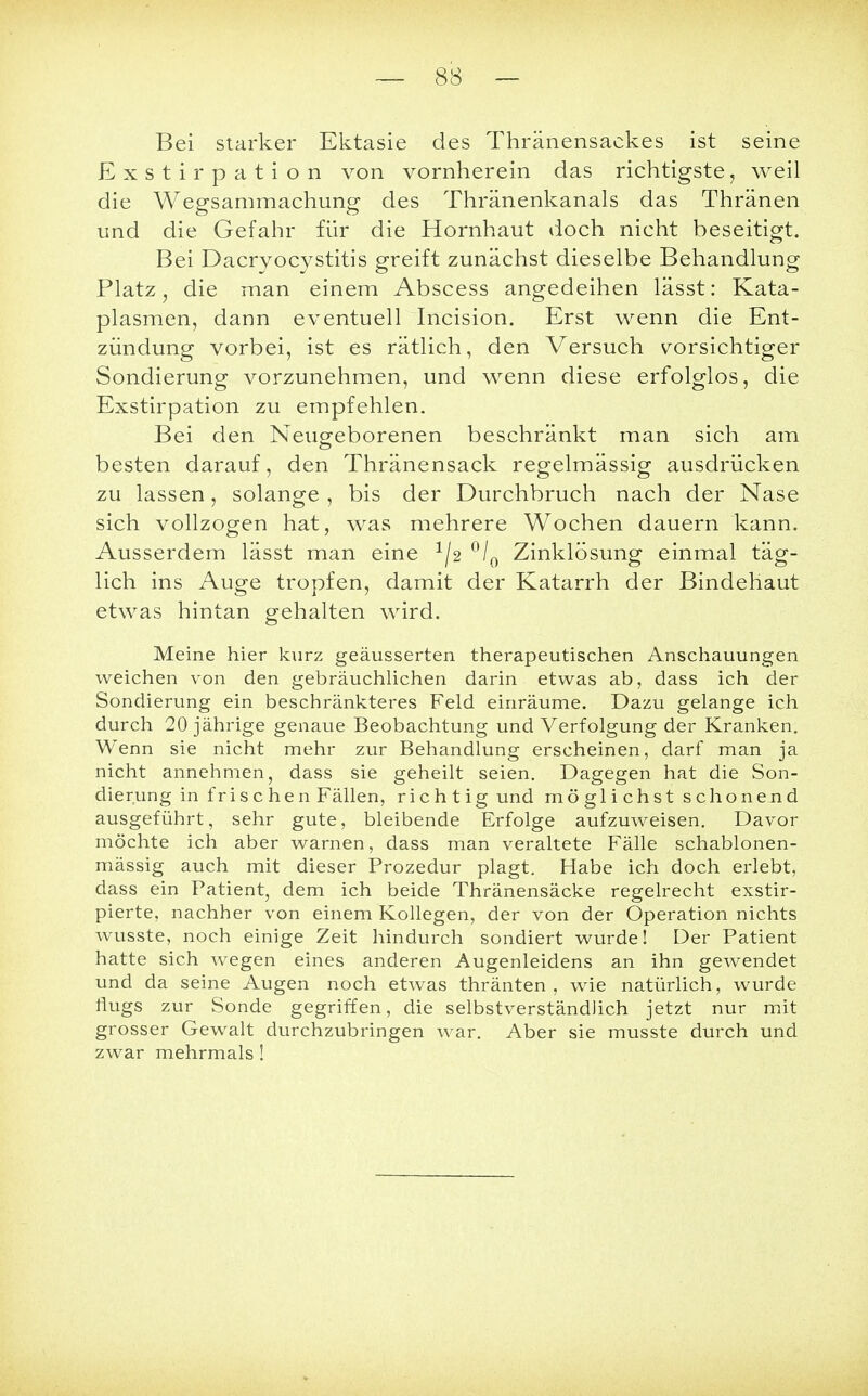 Bei starker Ektasie des Thränensackes ist seine Exstirp ation von vornherein das richtigste, weil die Wegsammachung des Thränenkanals das Thränen und die Gefahr für die Hornhaut doch nicht beseitigt. Bei Dacryocystitis greift zunächst dieselbe Behandlung Platz, die man einem Abscess angedeihen lässt: Kata- plasmen, dann eventuell Incision. Erst wenn die Ent- zündung vorbei, ist es rätlich, den Versuch vorsichtiger Sondierung vorzunehmen, und wenn diese erfolglos, die Exstirpation zu empfehlen. Bei den Neugeborenen beschränkt man sich am besten darauf, den Thränensack regelmässig ausdrücken zu lassen, solange , bis der Durchbruch nach der Nase sich vollzogen hat, was mehrere Wochen dauern kann. Ausserdem lässt man eine x/2 °/0 Zinklösung einmal täg- lich ins Auge tropfen, damit der Katarrh der Bindehaut etwas hintan gehalten wird. Meine hier kurz geäusserten therapeutischen Anschauungen weichen von den gebräuchlichen darin etwas ab, dass ich der Sondierung ein beschränkteres Feld einräume. Dazu gelange ich durch 20 jährige genaue Beobachtung und Verfolgung der Kranken. Wenn sie nicht mehr zur Behandlung erscheinen, darf man ja nicht annehmen, dass sie geheilt seien. Dagegen hat die Son- dierung in frischen Fällen, richtig und möglichst schonend ausgeführt, sehr gute, bleibende Erfolge aufzuweisen. Davor möchte ich aber warnen, dass man veraltete Fälle schablonen- mässig auch mit dieser Prozedur plagt. Habe ich doch erlebt, dass ein Patient, dem ich beide Thränensäcke regelrecht exstir- pierte, nachher von einem Kollegen, der von der Operation nichts wusste, noch einige Zeit hindurch sondiert wurde! Der Patient hatte sich wegen eines anderen Augenleidens an ihn gewendet und da seine Augen noch etwas thränten , wie natürlich, wurde flugs zur Sonde gegriffen, die selbstverständlich jetzt nur mit grosser Gewalt durchzubringen war. Aber sie musste durch und zwar mehrmals!