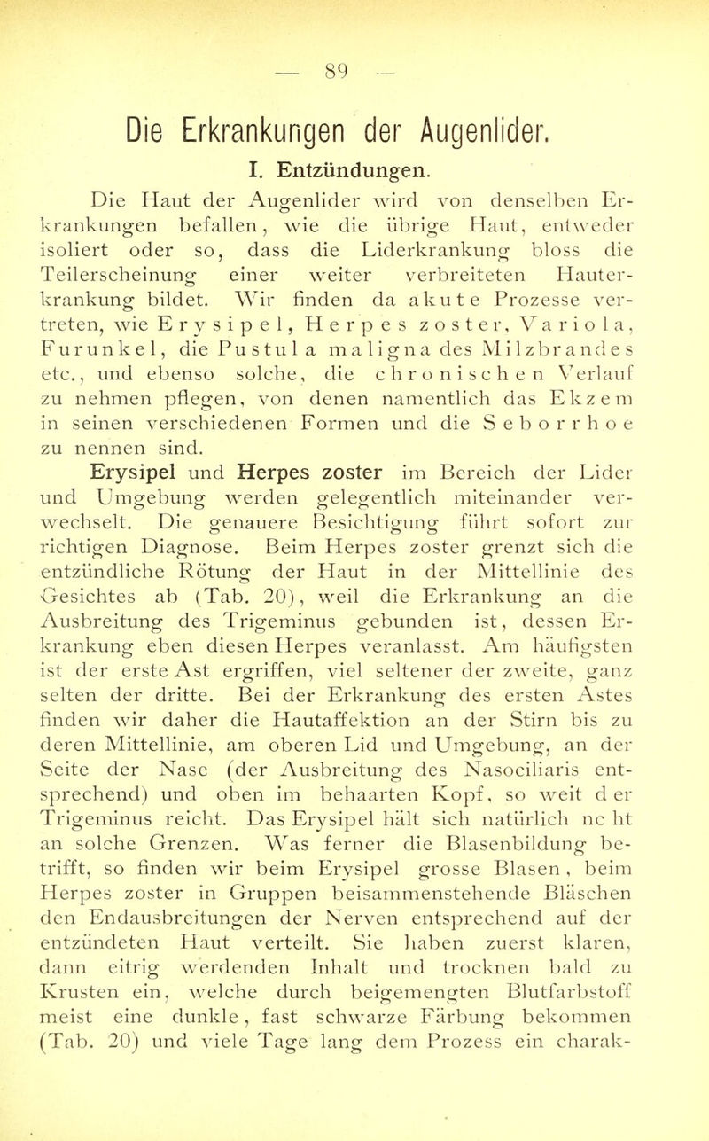 Die Erkrankungen der Augenlider. I. Entzündungen. Die Haut der Augenlider wird von denselben Er- krankungen befallen, wie die übrige Haut, entweder isoliert oder so, dass die Liderkrankung bloss die Teilerscheinung einer weiter verbreiteten Hauter- krankung bildet. Wir rinden da akute Prozesse ver- treten, wie Erysipel, Herpes zoster, Variola, Furunkel, die P u s t u 1 a maligna des Milzbrandes etc., und ebenso solche, die chronischen Verlauf zu nehmen pflegen, von denen namentlich das Ekzem in seinen verschiedenen Formen und die Seborrhoe zu nennen sind. Erysipel und Herpes zoster im Bereich der Lider und Umgebung werden gelegentlich miteinander ver- wechselt. Die genauere Besichtigung führt sofort zur richtigen Diagnose. Beim Herpes zoster grenzt sich die entzündliche Rötung der Haut in der Mittellinie des Gesichtes ab (Tab. 20), weil die Erkrankung an die Ausbreitung des Trigeminus gebunden ist, dessen Er- krankung eben diesen Herpes veranlasst. Am häufigsten ist der erste Ast ergriffen, viel seltener der zweite, ganz selten der dritte. Bei der Erkrankung des ersten Astes finden wir daher die Hautaffektion an der Stirn bis zu deren Mittellinie, am oberen Lid und Umgebung, an der Seite der Nase (der Ausbreitung des Nasociliaris ent- sprechend) und oben im behaarten Kopf, so weit der Trigeminus reicht. Das Erysipel hält sich natürlich nc ht an solche Grenzen. Was ferner die Blasenbildung be- trifft, so finden wir beim Erysipel grosse Blasen , beim Herpes zoster in Gruppen beisammenstehende Bläschen den Endausbreitungen der Nerven entsprechend auf der entzündeten Haut verteilt. Sie haben zuerst klaren, dann eitrig werdenden Inhalt und trocknen bald zu Krusten ein, welche durch beigemengten Blutfarbstoff meist eine dunkle, fast schwarze Färbung bekommen (Tab. 20) und viele Tage lang dem Prozess ein charak-
