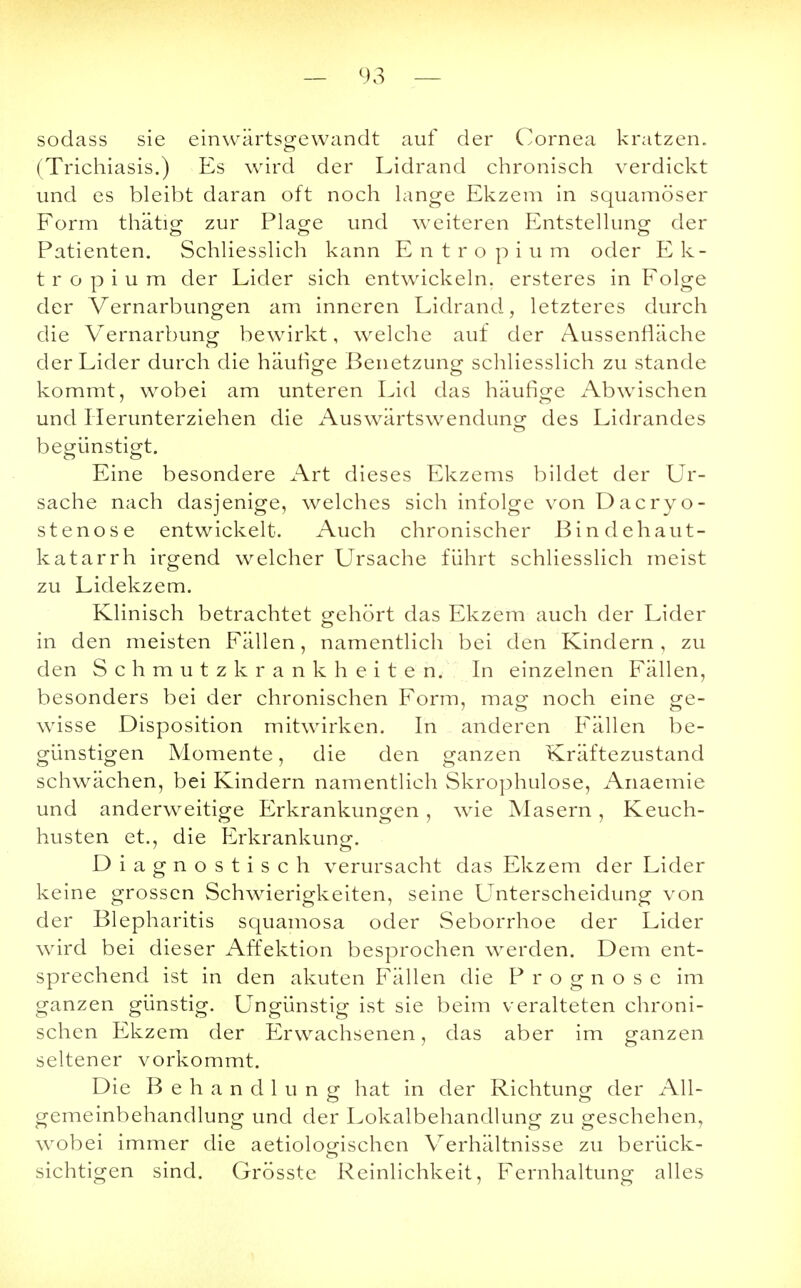 — 93 — sodass sie einwärtsgewandt auf der Cornea kratzen. (Trichiasis.) Es wird der Lidrand chronisch verdickt und es bleibt daran oft noch lange Ekzem in squamöser Form thätig zur Plage und weiteren Entstellung der Patienten. Schliesslich kann Entropium oder Ek- t r o p i u m der Lider sich entwickeln, ersteres in Folge der Vernarbungen am inneren Lidrand, letzteres durch die Vernarbung bewirkt, welche auf der Aussenfiäche der Lider durch die häufige Benetzung schliesslich zu stände kommt, wobei am unteren Lid das häufige Abwischen und Herunterziehen die Auswärtswendunsr des Lidrandes begünstigt. Eine besondere Art dieses Ekzems bildet der Ur- sache nach dasjenige, welches sich infolge von Dacryo- stenose entwickelt. Auch chronischer ßindehaut- katarrh irgend welcher Ursache führt schliesslich meist zu Lidekzem. Klinisch betrachtet gehört das Ekzem auch der Lider in den meisten Fällen, namentlich bei den Kindern , zu den Schmutzkrankheiten. In einzelnen Fällen, besonders bei der chronischen Form, mag noch eine ge- wisse Disposition mitwirken. In anderen Fällen be- günstigen Momente, die den ganzen Kräftezustand schwächen, bei Kindern namentlich Skrophulose, Anaemie und anderweitige Erkrankungen, wie Masern, Keuch- husten et., die Erkrankung. Diagnostisch verursacht das Ekzem der Lider keine grossen Schwierigkeiten, seine Unterscheidung von der Blepharitis squamosa oder Seborrhoe der Lider wird bei dieser Affektion besprochen werden. Dem ent- sprechend ist in den akuten Fällen die Prognose im ganzen günstig. Ungünstig ist sie beim veralteten chroni- schen Ekzem der Erwachsenen, das aber im ganzen seltener vorkommt. Die Behandlung hat in der Richtung der All- gemeinbehandlung und der Lokalbehandlung zu geschehen, wobei immer die aetiologischen Verhältnisse zu berück- sichtigen sind. Grösste Reinlichkeit, Fernhaltung alles