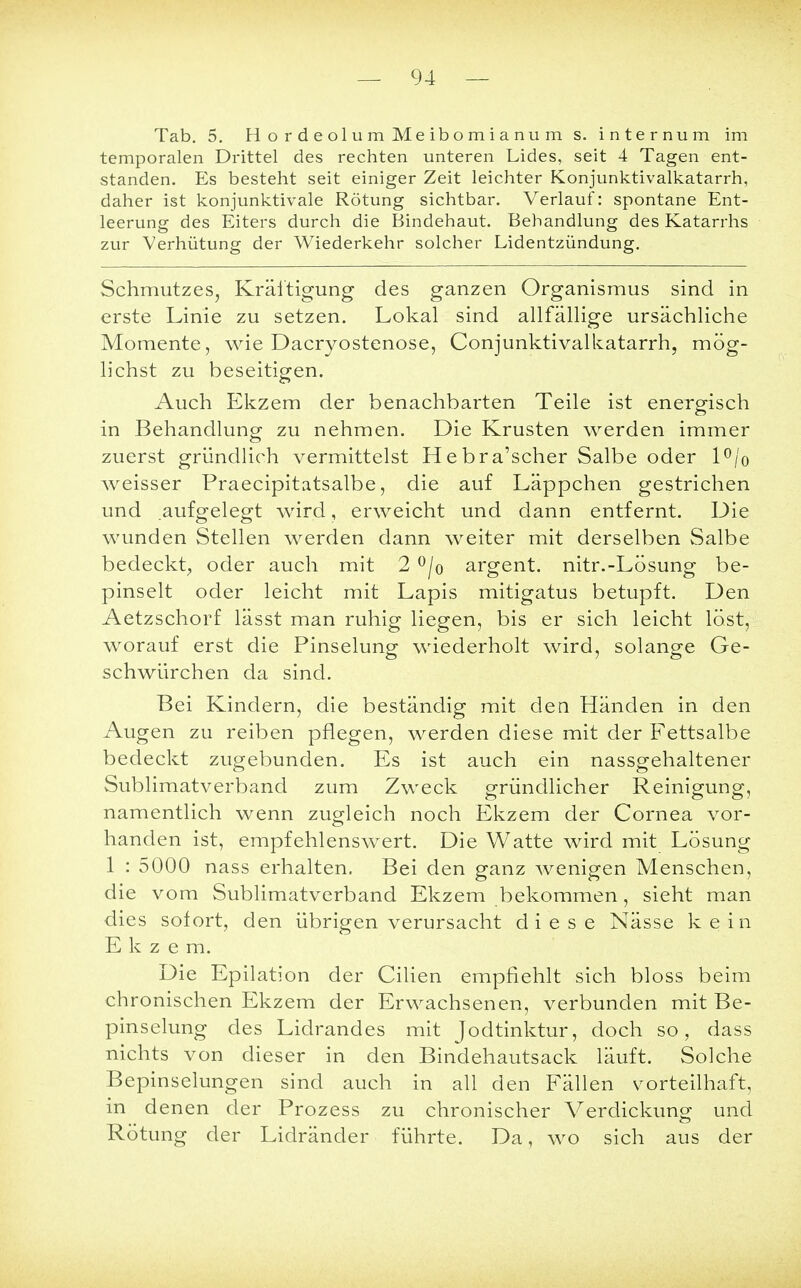 — 94 — Tab. 5. HordeolumMeibomianum s. internum im temporalen Drittel des rechten unteren Lides, seit 4 Tagen ent- standen. Es besteht seit einiger Zeit leichter Konjunktivalkatarrh, daher ist konjunktivale Rötung sichtbar. Verlauf: spontane Ent- leerung des Eiters durch die Bindehaut. Behandlung des Katarrhs zur Verhütung der Wiederkehr solcher Lidentzündung. Schmutzes, Kräftigung des ganzen Organismus sind in erste Linie zu setzen. Lokal sind allfällige ursächliche Momente, wie Dacryostenose, Conjunktivalkatarrh, mög- lichst zu beseitigen. Auch Ekzem der benachbarten Teile ist energisch in Behandlung zu nehmen. Die Krusten werden immer zuerst gründlich vermittelst Hebra'scher Salbe oder l°/o weisser Praecipitatsalbe, die auf Läppchen gestrichen und aufgelegt wird, erweicht und dann entfernt. Die wunden Stellen werden dann weiter mit derselben Salbe bedeckt, oder auch mit 2 °/o argent. nitr.-Lösung be- pinselt oder leicht mit Lapis mitigatus betupft. Den Aetzschorf lässt man ruhig liegen, bis er sich leicht löst, worauf erst die Pinselung wiederholt wird, solange Ge- schwürchen da sind. Bei Kindern, die beständig mit den Händen in den Augen zu reiben pflegen, werden diese mit der Fettsalbe bedeckt zugebunden. Es ist auch ein nassgehaltener Sublimatverband zum Zweck gründlicher Reinigung, namentlich wenn zugleich noch Ekzem der Cornea vor- handen ist, empfehlenswert. Die Watte wird mit Lösung 1 : 5000 nass erhalten. Bei den ganz wenigen Menschen, die vom Sublimatverband Ekzem bekommen, sieht man dies sofort, den übrigen verursacht diese Nässe kein Ekzem. Die Epilation der Cilien empfiehlt sich bloss beim chronischen Ekzem der Erwachsenen, verbunden mit Be- pinselung des Lidrandes mit Jodtinktur, doch so, dass nichts von dieser in den Bindehautsack läuft. Solche Bepinselungen sind auch in all den Fällen vorteilhaft, in denen der Prozess zu chronischer Verdickung und Rötung der Lidränder führte. Da, wo sich aus der