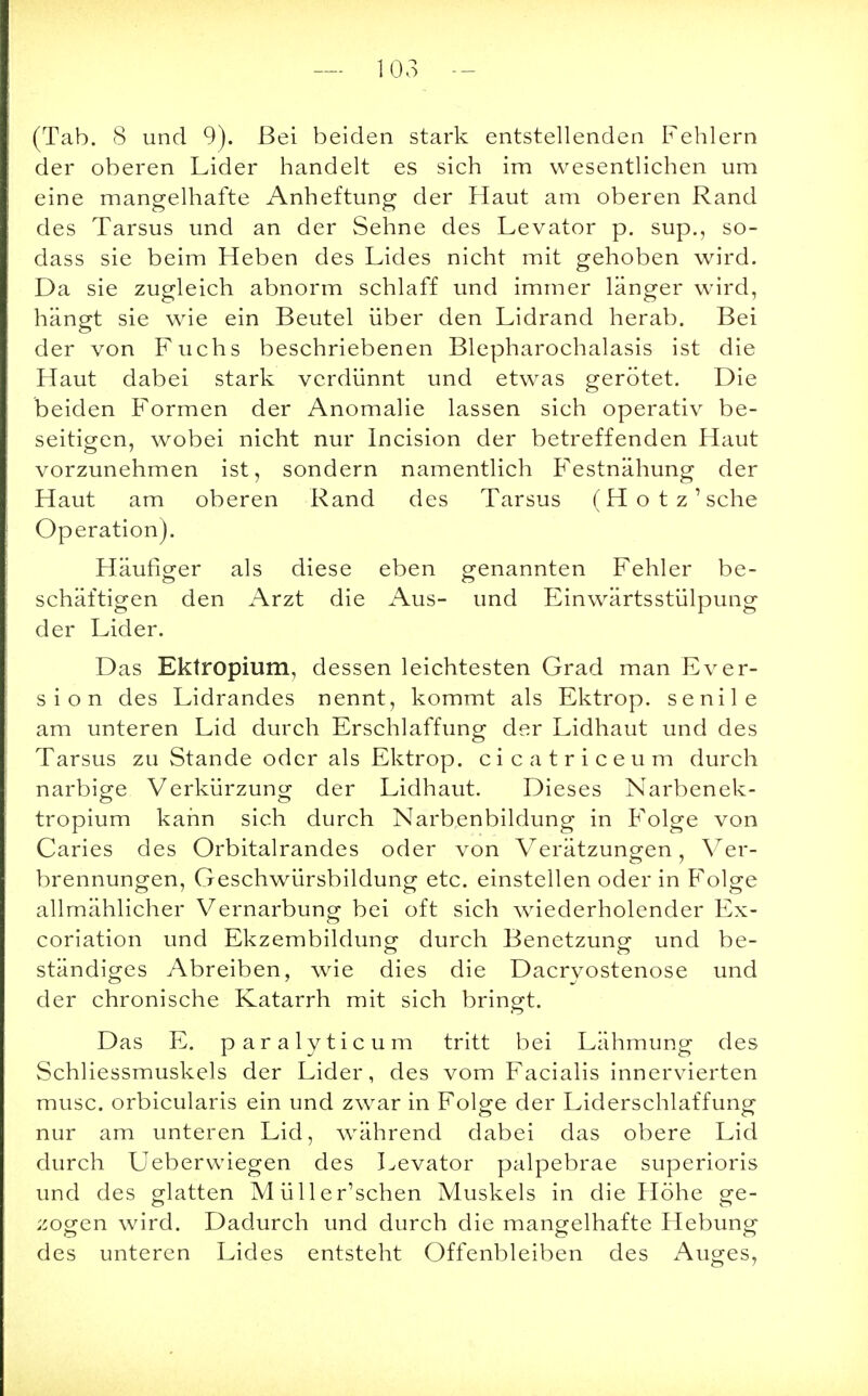— 103 — (Tab. 8 und 9). Bei beiden stark entstellenden Fehlern der oberen Lider handelt es sich im wesentlichen um eine mangelhafte Anheftung der Haut am oberen Rand des Tarsus und an der Sehne des Levator p. sup., so- dass sie beim Heben des Lides nicht mit gehoben wird. Da sie zugleich abnorm schlaff und immer länger wird, hängt sie wie ein Beutel über den Lidrand herab. Bei der von Fuchs beschriebenen Blepharochalasis ist die Haut dabei stark verdünnt und etwas gerötet. Die beiden Formen der Anomalie lassen sich operativ be- seitigen, wobei nicht nur Incision der betreffenden Haut vorzunehmen ist, sondern namentlich Festnähung der Haut am oberen Rand des Tarsus (Hotz' sehe Operation). Häufiger als diese eben genannten Fehler be- schäftigen den Arzt die Aus- und Einwärtsstülpung der Lider. Das Ektropium, dessen leichtesten Grad man Ever- sion des Lidrandes nennt, kommt als Ektrop. senile am unteren Lid durch Erschlaffung der Lidhaut und des Tarsus zu Stande oder als Ektrop. cicatriceum durch narbige Verkürzung der Lidhaut. Dieses Narbenek- tropium kann sich durch Narbenbildung in Folge von Caries des Orbitalrandes oder von Verätzungen, Ver- brennungen, Geschwürsbildung etc. einstellen oder in Folge allmählicher Vernarbung bei oft sich wiederholender Ex- coriation und Ekzembildung durch Benetzung und be- ständiges Abreiben, wie dies die Dacryostenose und der chronische Katarrh mit sich bringt. Das E. paralyticum tritt bei Lähmung des Schliessmuskels der Lider, des vom Facialis innervierten musc. orbicularis ein und zwar in Folge der Liderschlaffung nur am unteren Lid, während dabei das obere Lid durch Ueberwiegen des Levator palpebrae superioris und des glatten M üller'schen Muskels in die Höhe ge- zogen wird. Dadurch und durch die mangelhafte Hebung des unteren Lides entsteht Offenbleiben des Auges,