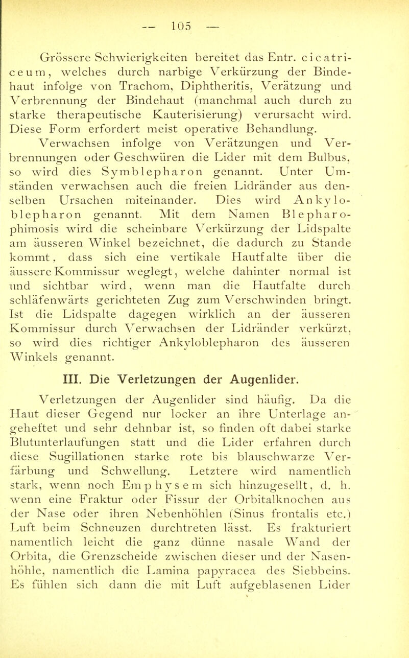 Grössere Schwierigkeiten bereitet das Entr. cicatri- ceum, welches durch narbige Verkürzung der Binde- haut infolge von Trachom, Diphtheritis, Verätzung und Verbrennung der Bindehaut (manchmal auch durch zu starke therapeutische Kauterisierung) verursacht wird. Diese Form erfordert meist operative Behandlung. Verwachsen infolge von Verätzungen und Ver- brennungen oder Geschwüren die Lider mit dem Bulbus, so wird dies Symblepharon genannt. Unter Um- ständen verwachsen auch die freien Lidränder aus den- selben Ursachen miteinander. Dies wird Ankylo- blepharon genannt. Mit dem Namen Blepharo- phimosis wird die scheinbare Verkürzung der Lidspalte am äusseren Winkel bezeichnet, die dadurch zu Stande kommt, dass sich eine vertikale Hautfalte über die äussere Kommissur weglegt, welche dahinter normal ist und sichtbar wird, wenn man die Hautfalte durch schläfenwärts gerichteten Zug zum Verschwinden bringt. Ist die Lidspalte dagegen wirklich an der äusseren Kommissur durch Verwachsen der Lidränder verkürzt, so wird dies richtiger Ankyloblepharon des äusseren Winkels genannt. III. Die Verletzungen der Augenlider. Verletzungen der Augenlider sind häufig. Da die Haut dieser Gegend nur locker an ihre Unterlage an- geheftet und sehr dehnbar ist, so finden oft dabei starke Blutunterlaufungen statt und die Lider erfahren durch diese Sugillationen starke rote bis blauschwarze Ver- färbung und Schwellung. Letztere wird namentlich stark, wenn noch Em physem sich hinzugesellt, d. h. wenn eine Fraktur oder Fissur der Orbitalknochen aus der Nase oder ihren Nebenhöhlen (Sinus frontalis etc.) Luft beim Schneuzen durchtreten lässt. Es frakturiert namentlich leicht die ganz dünne nasale Wand der Orbita, die Grenzscheide zwischen dieser und der Nasen- höhle, namentlich die Lamina papyracea des Siebbeins. Es fühlen sich dann die mit Luft aufgeblasenen Lider