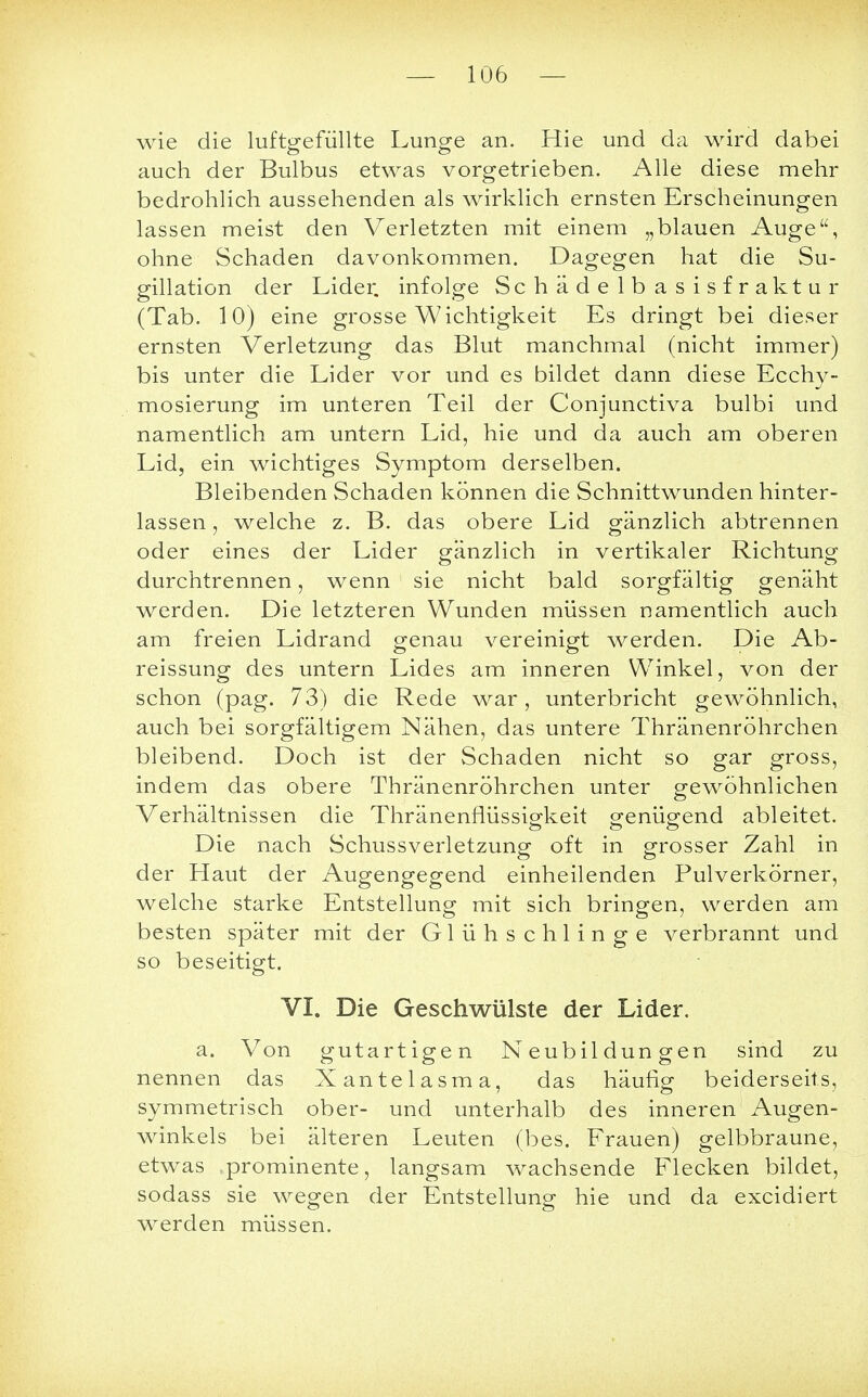 wie die luftgefüllte Lunge an. Hie und da wird dabei auch der Bulbus etwas vorgetrieben. Alle diese mehr bedrohlich aussehenden als wirklich ernsten Erscheinungen lassen meist den Verletzten mit einem „blauen Auge, ohne Schaden davonkommen. Dagegen hat die Su- gillation der Lider, infolge Schädelbasisfraktur (Tab. 10) eine grosse Wichtigkeit Es dringt bei dieser ernsten Verletzung das Blut manchmal (nicht immer) bis unter die Lider vor und es bildet dann diese Ecchy- mosierung im unteren Teil der Conjunctiva bulbi und namentlich am untern Lid, hie und da auch am oberen Lid, ein wichtiges Symptom derselben. Bleibenden Schaden können die Schnittwunden hinter- lassen , welche z. B. das obere Lid gänzlich abtrennen oder eines der Lider gänzlich in vertikaler Richtung durchtrennen, wenn 1 sie nicht bald sorgfältig genäht werden. Die letzteren Wunden müssen namentlich auch am freien Lidrand genau vereinigt werden. Die Ab- reissung des untern Lides am inneren Winkel, von der schon (pag. 73) die Rede war, unterbricht gewöhnlich, auch bei sorgfältigem Nähen, das untere Thränenröhrchen bleibend. Doch ist der Schaden nicht so gar gross, indem das obere Thränenröhrchen unter gewöhnlichen Verhältnissen die Thränenflüssigkeit genügend ableitet. Die nach Schussverletzung oft in grosser Zahl in der Haut der Augengegend einheilenden Pulverkörner, welche starke Entstellung mit sich bringen, werden am besten später mit der Glühschlinge verbrannt und so beseitigt. VI. Die Geschwülste der Lider. a. Von gutartigen Neubildungen sind zu nennen das Xantelasma, das häufig beiderseits, symmetrisch ober- und unterhalb des inneren Augen- winkels bei älteren Leuten (bes. Frauen) gelbbraune, etwas prominente, langsam wachsende Flecken bildet, sodass sie wegen der Entstellung hie und da excidiert werden müssen.