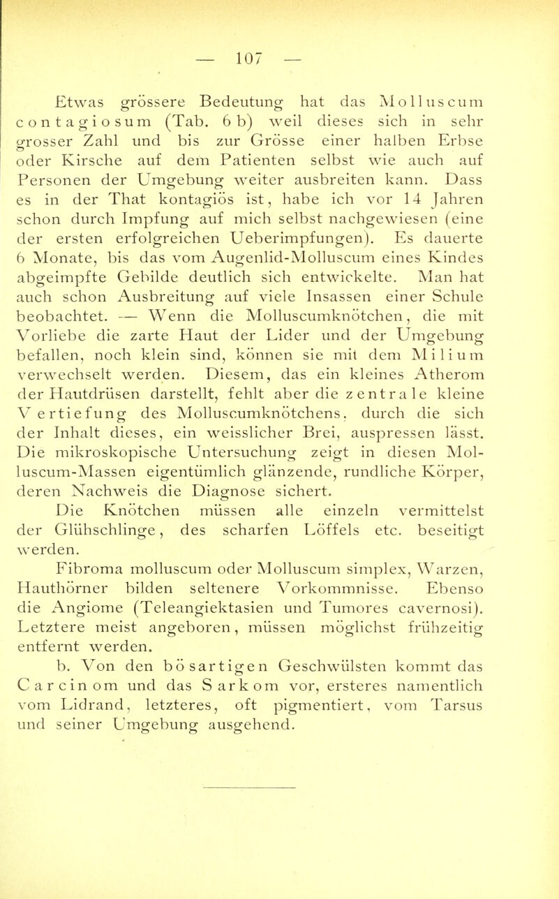 Etwas grössere Bedeutung hat das Molluscum contagiosum (Tab. 6 b) weil dieses sich in sehr grosser Zahl und bis zur Grösse einer halben Erbse oder Kirsche auf dem Patienten selbst wie auch auf Personen der Umgebung weiter ausbreiten kann. Dass es in der That kontagiös ist, habe ich vor 14 Jahren schon durch Impfung auf mich selbst nachgewiesen (eine der ersten erfolgreichen Ueberimpfungen). Es dauerte 6 Monate, bis das vom Augenlid-Molluscum eines Kindes abgeimpfte Gebilde deutlich sich entwickelte. Man hat auch schon Ausbreitung auf viele Insassen einer Schule beobachtet. — Wenn die Molluscumknötchen, die mit Vorliebe die zarte Haut der Lider und der Umgebung befallen, noch klein sind, können sie mit dem Milium verwechselt werden. Diesem, das ein kleines Atherom der Hautdrüsen darstellt, fehlt aber die z entr a 1 e kleine Vertiefung des Molluscumknötchens, durch die sich der Inhalt dieses, ein weisslicher Brei, auspressen lässt. Die mikroskopische Untersuchung zeigt in diesen Mol- luscum-Massen eigentümlich glänzende, rundliche Körper, deren Nachweis die Diagnose sichert. Die Knötchen müssen alle einzeln vermittelst der Glühschlinge, des scharfen Löffels etc. beseitigt werden. Fibroma molluscum oder Molluscum simplex, Warzen, Hauthörner bilden seltenere Vorkommnisse. Ebenso die Angiome (Teleangiektasien und Tumores cavernosi). Letztere meist angeboren, müssen möglichst frühzeitig entfernt werden. b. Von den bösartigen Geschwülsten kommt das Carcinom und das Sarkom vor, ersteres namentlich vom Lidrand, letzteres, oft pigmentiert, vom Tarsus und seiner Umgebung ausgehend.