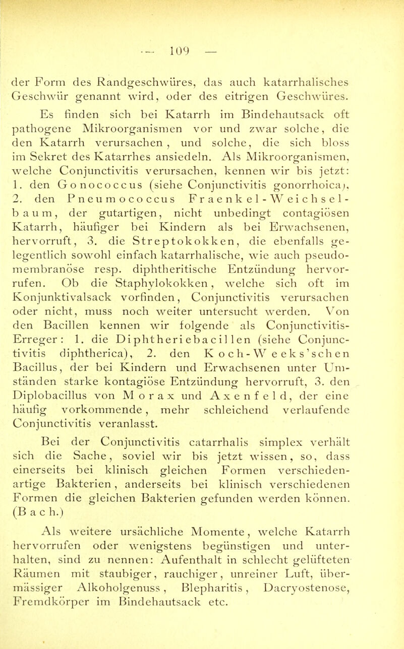 der Form des Randgeschwüres, das auch katarrhalisches Geschwür genannt wird, oder des eitrigen Geschwüres. Es finden sich bei Katarrh im Bindehautsack oft pathogene Mikroorganismen vor und zwar solche, die den Katarrh verursachen, und solche, die sich bloss im Sekret des Katarrhes ansiedeln. Als Mikroorganismen, welche Conjunctivitis verursachen, kennen wir bis jetzt: 1. den Gonococcus (siehe Conjunctivitis gonorrhoica;, 2. den Pneumococcus Fraenkel-Weichsel- baum, der gutartigen, nicht unbedingt contagiösen Katarrh, häufiger bei Kindern als bei Erwachsenen, hervorruft, 3. die Streptokokken, die ebenfalls ge- legentlich sowohl einfach katarrhalische, wie auch pseudo- membranöse resp. diphtherische Entzündung hervor- rufen. Ob die Staphylokokken, welche sich oft im Konjunktivalsack vorfinden, Conjunctivitis verursachen oder nicht, muss noch weiter untersucht werden. Von den Bacillen kennen wir folgende als Conjunctivitis- Erreger : 1. die Di phtheri eba c i 1 1 en (siehe Conjunc- tivitis diphtherica), 2. den K och-W eeks'schen Bacillus, der bei Kindern und Erwachsenen unter Um- ständen starke kontagiöse Entzündung hervorruft, 3. den Diplobacillus von Morax und Axenfeld, der eine häufig vorkommende , mehr schleichend verlaufende Conjunctivitis veranlasst. Bei der Conjunctivitis catarrhalis simplex verhält sich die Sache, soviel wir bis jetzt wissen, so, dass einerseits bei klinisch gleichen Formen verschieden- artige Bakterien, anderseits bei klinisch verschiedenen Formen die gleichen Bakterien gefunden werden können. (Bach.) Als weitere ursächliche Momente, welche Katarrh hervorrufen oder wenigstens begünstigen und unter- halten, sind zu nennen: Aufenthalt in schlecht gelüfteten Räumen mit staubiger, rauchiger, unreiner Luft, über- mässiger Alkoholgenuss , Blepharitis, Dacryostenose, Fremdkörper im Bindehautsack etc.