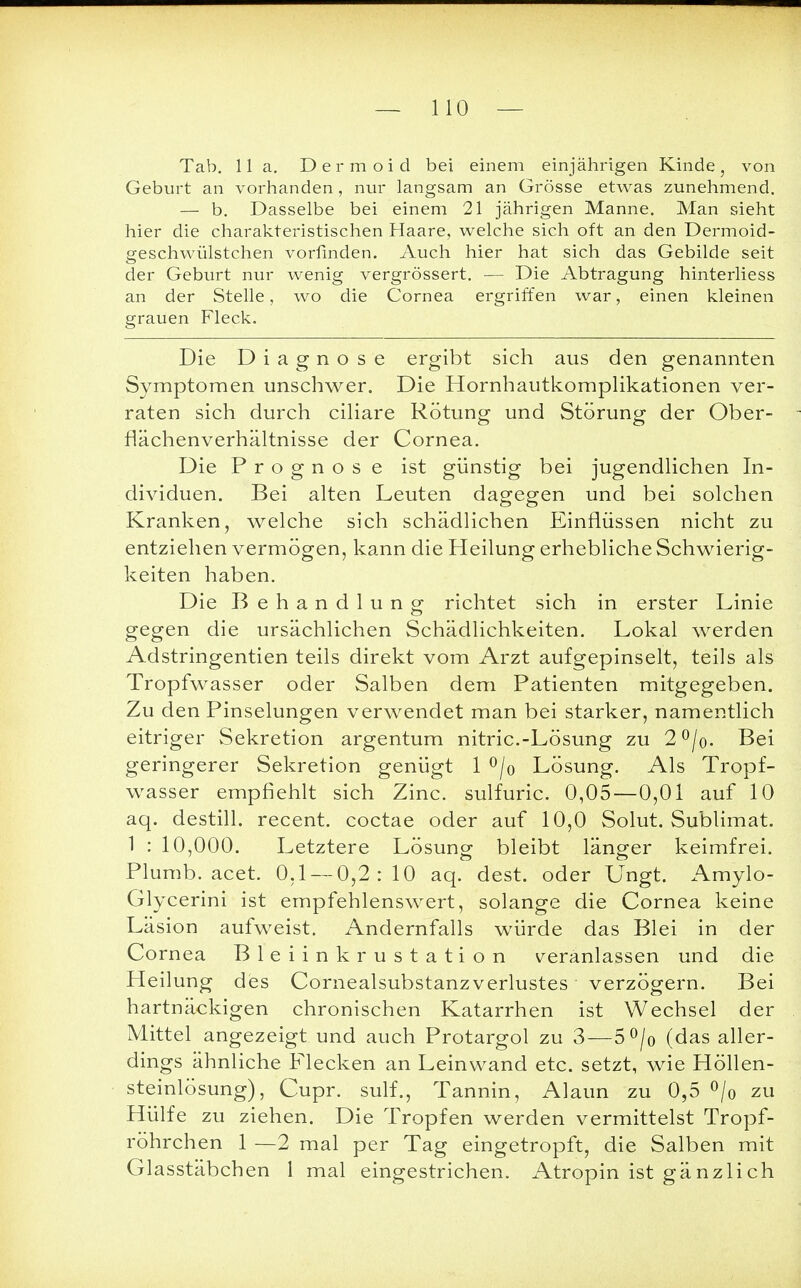Tab. 11 a. Dermoid bei einem einjährigen Kinde, von Geburt an vorhanden , nur langsam an Grösse etwas zunehmend. — b. Dasselbe bei einem 21 jährigen Manne. Man sieht hier die charakteristischen Haare, welche sich oft an den Dermoid- geschwülstchen vorfinden. Auch hier hat sich das Gebilde seit der Geburt nur wenig vergrössert. — Die Abtragung hinterliess an der Stelle, wo die Cornea ergriffen war, einen kleinen grauen Fleck. Die Diagnose ergibt sich aus den genannten Symptomen unschwer. Die Hornhautkomplikationen ver- raten sich durch ciliare Rötung und Störung der Ober- flächenverhältnisse der Cornea. Die Prognose ist günstig bei jugendlichen In- dividuen. Bei alten Leuten dagegen und bei solchen Kranken, welche sich schädlichen Einflüssen nicht zu entziehen vermögen, kann die Heilung erhebliche Schwierig- keiten haben. Die Behandlung; richtet sich in erster Linie gegen die ursächlichen Schädlichkeiten. Lokal werden Adstringentien teils direkt vom Arzt aufgepinselt, teils als Tropfwasser oder Salben dem Patienten mitgegeben. Zu den Pinselungen verwendet man bei starker, namentlich eitriger Sekretion argentum nitric.-Lösung zu 2°/o. Bei geringerer Sekretion genügt 1 °/o Lösung. Als Tropf- wasser empfiehlt sich Zinc. sulfuric. 0,05—0,01 auf 10 aq. destill, recent. coctae oder auf 10,0 Solut. Sublimat. 1 : 10,000. Letztere Lösung bleibt länger keimfrei. Plumb. acet. 0,1 — 0,2:10 aq. dest. oder Ungt. Amylo- Glycerini ist empfehlenswert, solange die Cornea keine Läsion aufweist. Andernfalls würde das Blei in der Cornea Bleiinkrustation veranlassen und die Heilung des Comealsubstanzverlustes verzögern. Bei hartnäckigen chronischen Katarrhen ist Wechsel der Mittel angezeigt und auch Protargol zu 3—5°/0 (das aller- dings ähnliche Flecken an Leinwand etc. setzt, wie Höllen- steinlösung), Cupr. sulf., Tannin, Alaun zu 0,5 °/0 zu Hülfe zu ziehen. Die Tropfen werden vermittelst Tropf- röhrchen 1 —2 mal per Tag eingetropft, die Salben mit Glasstäbchen 1 mal eingestrichen. Atropin ist gänzlich