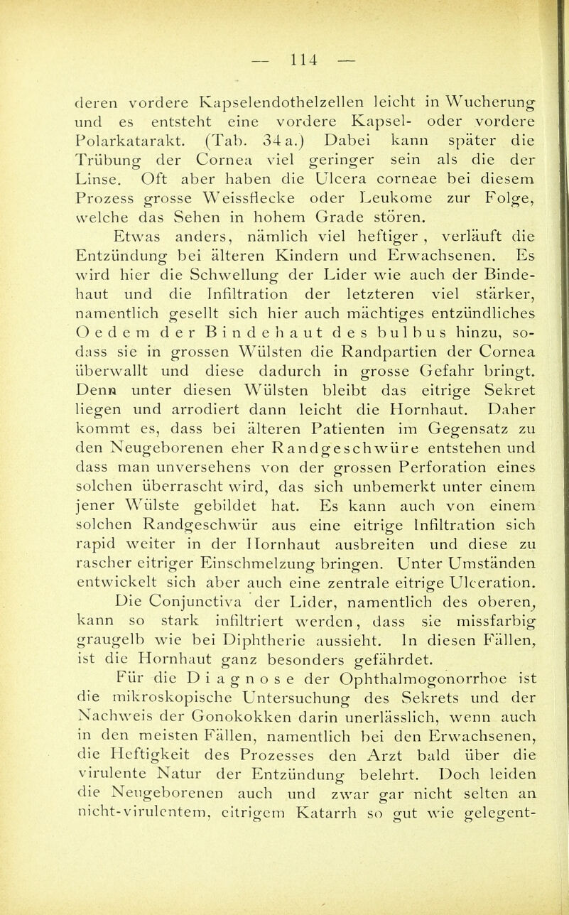 deren vordere Kapselendothelzellen leicht in Wucherung und es entsteht eine vordere Kapsel- oder vordere Polarkatarakt. (Tab. 34 a.) Dabei kann später die Trübung der Cornea viel geringer sein als die der Linse. Oft aber haben die Ulcera corneae bei diesem Prozess grosse Weissflecke oder Leukome zur Folge, welche das Sehen in hohem Grade stören. Etwas anders, nämlich viel heftiger , verläuft die Entzündung bei älteren Kindern und Erwachsenen. Es wird hier die Schwellung der Lider wie auch der Binde- haut und die Infiltration der letzteren viel stärker, namentlich gesellt sich hier auch mächtiges entzündliches Oedem der Bindehaut des bulbus hinzu, so- dass sie in grossen Wülsten die Randpartien der Cornea überwallt und diese dadurch in grosse Gefahr bringt. Denn unter diesen Wülsten bleibt das eitrige Sekret liegen und arrodiert dann leicht die Hornhaut. Daher kommt es, dass bei älteren Patienten im Gegensatz zu den Neugeborenen eher Randgeschwüre entstehen und dass man unversehens von der grossen Perforation eines solchen überrascht wird, das sich unbemerkt unter einem jener Wülste gebildet hat. Es kann auch von einem solchen Randgeschwür aus eine eitrige Infiltration sich rapid weiter in der Hornhaut ausbreiten und diese zu rascher eitriger Einschmelzung bringen. Unter Umständen entwickelt sich aber auch eine zentrale eitrige Ulceration. Die Conjunctiva der Lider, namentlich des oberen, kann so stark infiltriert werden, dass sie missfarbig graugelb wie bei Diphtherie aussieht. In diesen Fällen, ist die Hornhaut ganz besonders gefährdet. Für die Diagnose der Ophthalmogonorrhoe ist die mikroskopische Untersuchung des Sekrets und der Nachweis der Gonokokken darin unerlässlich, wenn auch in den meisten Fällen, namentlich bei den Erwachsenen, die Heftigkeit des Prozesses den Arzt bald über die virulente Natur der Entzündung belehrt. Doch leiden die Neugeborenen auch und zwar gar nicht selten an nicht-virulentem, eitrigem Katarrh so gut wie gelegent-