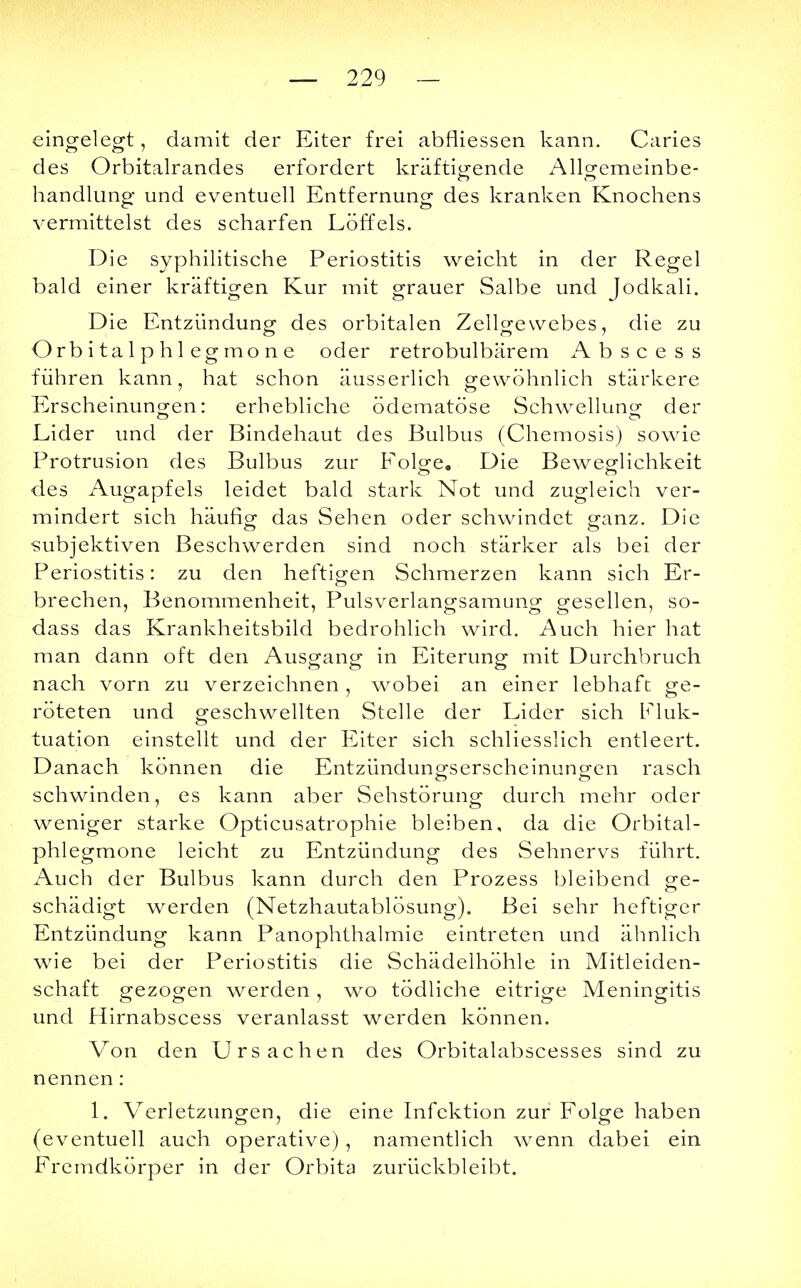 — 229 — eingelegt, damit der Eiter frei abfiiessen kann. Caries des Orbitalrandes erfordert kräftigende Allgemeinbe- handlung und eventuell Entfernung des kranken Knochens vermittelst des scharfen Löffels. Die syphilitische Periostitis weicht in der Regel bald einer kräftigen Kur mit grauer Salbe und Jodkali. Die Entzündung des orbitalen Zellgewebes, die zu Orbitalphlegmone oder retrobulbärem Abscess führen kann, hat schon äusserlich gewöhnlich stärkere Erscheinungen: erhebliche ödematöse Schwellung der Lider und der Bindehaut des Bulbus (Chemosis) sowie Protrusion des Bulbus zur Folge. Die Beweglichkeit des Augapfels leidet bald stark Not und zugleich ver- mindert sich häufig das Sehen oder schwindet ganz. Die subjektiven Beschwerden sind noch stärker als bei der Periostitis: zu den heftigen Schmerzen kann sich Er- brechen, Benommenheit, Pulsverlangsamung gesellen, so- dass das Krankheitsbild bedrohlich wird. Auch hier hat man dann oft den Ausgang in Eiterung mit Durchbruch nach vorn zu verzeichnen , wobei an einer lebhaft ge- röteten und geschwellten Stelle der Lider sich Fluk- tuation einstellt und der Eiter sich schliesslich entleert. Danach können die Entzündungserscheinungen rasch schwinden, es kann aber Sehstörung durch mehr oder weniger starke Opticusatrophie bleiben, da die Orbital- phlegmone leicht zu Entzündung des Sehnervs führt. Auch der Bulbus kann durch den Prozess bleibend ge- schädigt werden (Netzhautablösung). Bei sehr heftiger Entzündung kann Panophthalmie eintreten und ähnlich wie bei der Periostitis die Schädelhöhle in Mitleiden- schaft gezogen werden , wo tödliche eitrige Meningitis und Hirnabscess veranlasst werden können. Von den Ursachen des Orbitalabscesses sind zu nennen: 1. Verletzungen, die eine Infektion zur Folge haben (eventuell auch operative) , namentlich wenn dabei ein Fremdkörper in der Orbita zurückbleibt.