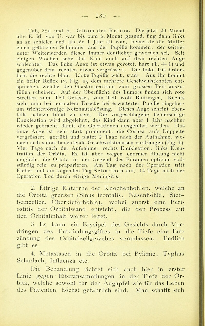 - 230 - Tab. 38a und b. Gliom der Retina. Die jetzt 20 Monat alte E. M. von U. war bis zum 6. Monat gesund, fing dann links an zu schielen und als sie 1 Jahr alt war, bemerkte die Mutter einen gelblichen Schimmer aus der Pupille kommen, der seither unter Weiterwerden dieser immer deutlicher geworden sei. Seit einigen Wochen sehe das Kind auch auf dem rechten Auge schlechter. Das linke Auge ist etwas gerötet, hart (T. -|- l) und gegenüber dem rechten etwas vergrössert. Die linke Iris bräun- lich, die rechte blau. Lir.ke Pupille weit, starr. Aus ihr kommt ein heller Reflex (v. Fig. a), dem mehrere Geschwulstknoten ent- sprechen, welche den Glaskörperraum zum grossen Teil auszu- füllen j-cheinen. Auf der Oberfläche des Tumors finden sich rote Streifen, zum Teil Gefässe , zum Teil wohl Blutungen. Rechts sieht man bei normalem Drucke bei erweiterter Pupille ringsher- um trichterförmige Netzhautablösung. Dieses Auge scheint eben- falls nahezu blind zu sein. Die vorgeschlagene beiderseitige Enukleation wird abgelehnt, das Kind dann aber 1 Jahr nachher wieder gebracht, damit die Operationen ausgeführt werden. Das linke Auge ist sehr stark prominent, die Cornea aufs Doppelte vergrössert, getrübt und platzt 2 Tage nach der Aufnahme, wo- nach sich sofort bedeutende Geschwulstmassen vordrängen (Fig. b). Vier Tage nach der Aufnahme: rechts Enukleation, links Even- tration der Orbita. Es ist aber wegen enormer Blutung nicht möglich, die Orbita in der Gegend des Foramen opticum voll- ständig rein zu präparieren. Am Tag nach der Operation tritt Fieber und am folgenden Tag Scharlach auf. 14 Tage nach der Operation Tod durch eitrige Meningitis. 2. Eitrige Katarrhe der Knochenhöhlen, welche an die Orbita grenzen (Sinus frontalis, Nasenhöhle, Sieb- beinzellen, Oberkieferhöhle), wobei zuerst eine Peri- ostitis der Orbitalwand entsteht, die den Prozess auf den Orbitalinhalt weiter leitet. 3. Es kann ein Erysipel des Gesichts durch Vor- dringen des Entziindungsgiftes in die Tiefe eine Ent- zündung des Orbitalzellgewebes veranlassen. Endlich gibt es 4. Metastasen in die Orbita bei Pyämie, Typhus Scharlach, Influenza etc. Die Behandlung richtet sich auch hier in erster Linie gegen Eiteransammlungen in der Tiefe der Or- bita, welche sowohl für den Augapfel wie für das Leben des Patienten höchst gefährlich sind. Man schafft sich