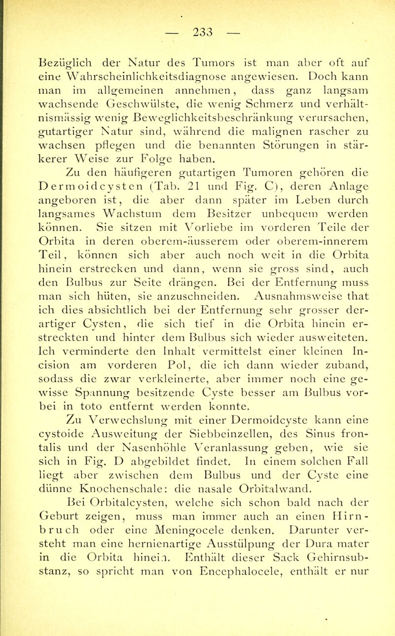 Bezüglich der Natur des Tumors ist man aber oft auf eine Wahrscheinlichkeitsdiagnose angewiesen. Doch kann man im allgemeinen annehmen, dass ganz langsam wachsende Geschwülste, die wenig Schmerz und verhält- nismässig wenig Beweglichkeitsbeschränkung verursachen, gutartiger Natur sind, während die malignen rascher zu wachsen pflegen und die benannten Störungen in stär- kerer Weise zur Folge haben. Zu den häutigeren gutartigen Tumoren gehören die D erm oidey st en (Tab. 21 und Fig. C), deren Anlage angeboren ist, die aber dann später im Leben durch langsames Wachstum dem Besitzer unbequem werden können. Sie sitzen mit Vorliebe im vorderen Teile der Orbita in deren oberem-äusserem oder oberem-innerem Teil, können sich aber auch noch weit in die Orbita hinein erstrecken und dann, wenn sie gross sind, auch den Bulbus zur Seite drängen. Bei der Entfernung muss man sich hüten, sie anzuschneiden. Ausnahmsweise that ich dies absichtlich bei der Entfernung sehr grosser der- artiger Cysten, die sich tief in die Orbita hinein er- streckten und hinter dem Bulbus sich wieder ausweiteten. Ich verminderte den Inhalt vermittelst einer kleinen In- cision am vorderen Pol, die ich dann wieder zuband, sodass die zwar verkleinerte, aber immer noch eine ge- wisse Spannung besitzende Cyste besser am Bulbus vor- bei in toto entfernt werden konnte. Zu Verwechslung mit einer Dermoidcyste kann eine cystoide Ausweitung der Siebbeinzellen, des Sinus fron- talis und der Nasenhöhle Veranlassung geben, wie sie sich in Fig. D abgebildet findet. In einem solchen Fall liegt aber zwischen dem Bulbus und der Cyste eine dünne Knochenschale: die nasale Orbitalwand. Bei Orbitalcysten, welche sich schon bald nach der Geburt zeigen, muss man immer auch an einen Hirn- bruch oder eine Meningocele denken. Darunter ver- steht man eine hernienartige Ausstülpung der Dura mater in die Orbita hinein. Enthält dieser Sack Gehirnsub- stanz, so spricht man von Encephalocele, enthält er nur