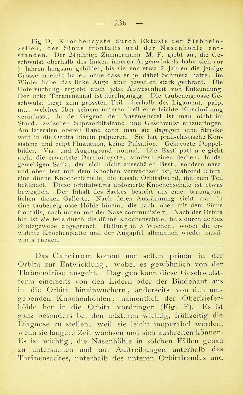 Fig D. Knochencyste durch Ektasie der Siebbein- zellen, des Sinus frontalis und der Nasenhöhle ent- standen. Der 24jährige Zimmermann M. F. giebt an, die Ge- schwulst oberhalb des linken inneren Augenwinkels habe sich vor 7 Jahren langsam gebildet, bis sie vor etwa 2 Jahren die jetzige Grösse erreicht habe, ohne dass er je dabei Schmerz hatte, im Winter habe das linke Auge aber jeweilen stark gethränt. Die Untersuchung ergiebt auch jetzt Abwesenheit von Entzündung. Der linke Thränenkanal ist durchgängig. Die taubeneigrosse Ge- schwulst liegt zum grössten Teil oberhalb des Ligament, palp. int., welches über seinem unteren Teil eine leichte Einschnürung veranlasst. In der Gegend der Nasenwurzel ist man nicht im Stand, zwischen Supraorbitalrand und Geschwulst einzudringen. Am lateralen oberen Rand kann man sie dagegen eine Strecke weit in die Orbita hinein palpieren. Sie hat prall-elastische Kon- sistenz und zeigt Fluktation, keine Pulsation. Gekreuzte Doppel- bilder. Vis. und Augengrund normal. Die Exstirpation ergiebt nicht die erwartete Dermoidcyste, sondern einen derben, binde- gewebigen Sack, der sich nicht ausschälen lässt, sondern nasal und oben fest mit dem Knochen verwachsen ist, während lateral eine dünne Knochenlamelle, die nasale Orbitalwand, ihn zum Teil bekleidet. Diese orbitalwärts dislozierte Knochenschale ist etwas beweglich. Der Inhalt des Sackes besteht aus einer braungrün- lichen dicken Gallerte. Nach deren Ausräumung sieht man in eine taubeneigrosse Höhle hinein, die nach oben mit dem Sinus frontalis, nach unten mit der Nase communiziert. Nach der Orbita hin ist sie teils durch die dünne Knochenschale, teils durch derbes Bindegewebe abgegrenzt. Heilung in 3 Wochen, wobei die er- wähnte Knochenplatte und der Augapfel allmählich wieder nasal- wärts rücken. Das Carcinom kommt nur selten primär in der Orbita zur Entwicklung , wobei es gewöhnlich von der Thränendrüse ausgeht. Dagegen kann diese Geschwulst- form einerseits von den Lidern oder der Bindehaut aus in die Orbita hineinwuchern, anderseits von den um- gebenden Knochenhöhlen, namentlich der Oberkiefer- höhle her in die Orbita vordringen (Fig. F). Es ist ganz besonders bei den letzteren wichtig, frühzeitig die Diagnose zu stellen, weil sie leicht inoperabel werden, wenn sie längere Zeit wachsen und sich ausbreiten können. Es ist wichtig, die Nasenhöhle in solchen Fällen genau zu untersuchen und auf Auftreibungen unterhalb des Thränensackes, unterhalb des unteren Orbitalrandes und