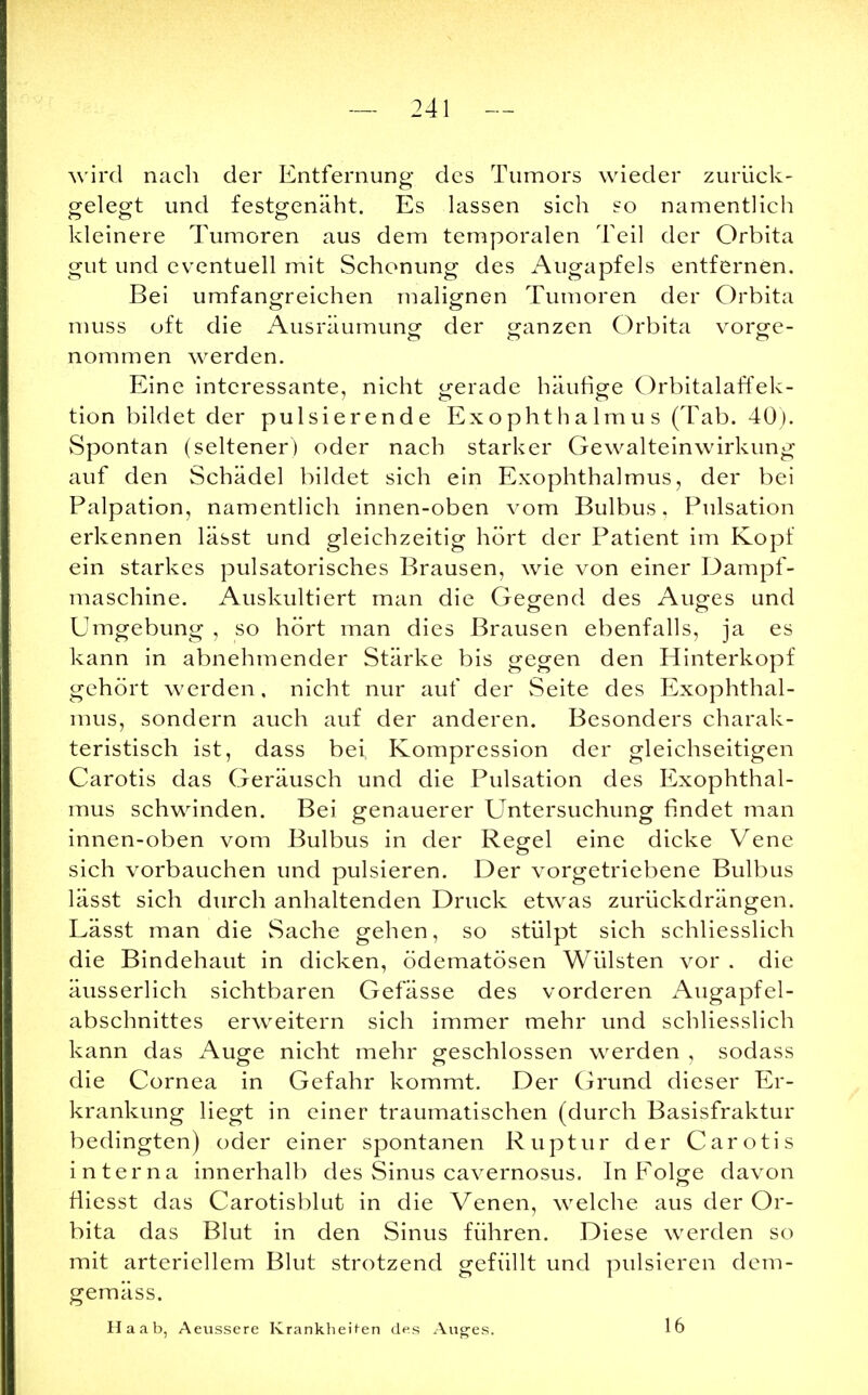 wird nach der Entfernung des Tumors wieder zurück- gelegt und festgenäht. Es lassen sich so namentlich kleinere Tumoren aus dem temporalen Teil der Orbita gut und eventuell mit Schonung des Augapfels entfernen. Bei umfangreichen malignen Tumoren der Orbita muss oft die Ausräumung der ganzen Orbita vorge- nommen werden. Eine interessante, nicht gerade häufige Orbitalaffek- tion bildet der pulsierende Exophthalmus (Tab. 40). Spontan (seltener) oder nach starker Gewalteinwirkung auf den Schädel bildet sich ein Exophthalmus, der bei Palpation, namentlich innen-oben vom Bulbus. Pulsation erkennen lässt und gleichzeitig hört der Patient im Kopf ein starkes pulsatorisches Brausen, wie von einer Dampf- maschine. Auskultiert man die Gegend des Auges und Umgebung , so hört man dies Brausen ebenfalls, ja es kann in abnehmender Stärke bis gegen den Hinterkopf gehört werden, nicht nur auf der Seite des Exophthal- mus, sondern auch auf der anderen. Besonders charak- teristisch ist, dass bei Kompression der gleichseitigen Carotis das Geräusch und die Pulsation des Exophthal- mus schwinden. Bei genauerer Untersuchung findet man innen-oben vom Bulbus in der Regel eine dicke Vene sich vorbauchen und pulsieren. Der vorgetriebene Bulbus lässt sich durch anhaltenden Druck etwas zurückdrängen. Lässt man die Sache gehen, so stülpt sich schliesslich die Bindehaut in dicken, ödematösen Wülsten vor . die äusserlich sichtbaren Gefässe des vorderen Augapfel- abschnittes erweitern sich immer mehr und schliesslich kann das Auge nicht mehr geschlossen werden , sodass die Cornea in Gefahr kommt. Der Grund dieser Er- krankung liegt in einer traumatischen (durch Basisfraktur bedingten) oder einer spontanen Ruptur der Carotis interna innerhalb des Sinus cavernosus. In Folge davon fliesst das Carotisblut in die Venen, welche aus der Or- bita das Blut in den Sinus führen. Diese werden so mit arteriellem Blut strotzend gefüllt und pulsieren dem- gemäss. Ha ab, Aeussere Krankheiten des Auges. 16