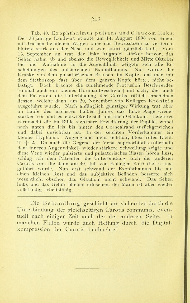 Tab. 40. Exophthalmus pulsans und Glaukom links. Der 38 jährige Landwirt stürzte am 14. August 1896 von einem mit Garben beladenen Wagen ohne das Bewusstsein zu verlieren, blutete stark aus der Nase und war sofort gänzlich taub. Vom 13. September an trat der linke Augapfel stärker hervor, das Sehen nahm ab und ebenso die Beweglichkeit und Mitte Oktober bei der Aufnahme in die Augenklinik zeigten sich alle Er- scheinungen des pulsierenden Exophthalmus. Nur wurde der Kranke von dem pulsatorischen Brausen im Kopfe . das man mit dem Stethoskop fast über dem ganzen Kopfe hörte, nicht be- lästigt. Doch brachte die zunehmende Protrusion Beschwerden (einmal auch ein kleines Hornhautgeschwür) mit sich, die auch dem Patienten die Unterbindung der Carotis rätlich erscheinen liessen, welche dann am 20. November von Kollegen Krönlein ausgeführt wurde. Nach anfänglich günstiger Wirkung trat aber im Laufe des nächsten halben Jahres das linke Auge wieder stärker vor und es entwickelte sich nun auch Glaukom. Letzteres verursacht die im Bilde sichtbare Erweiterung der Pupille, wobei nach unten die Iris bis hinter den Cornealrand zurückgewichen und dabei unsichtbar ist. In der seichten Vorderkammer ein kleines Hyphäma. Augengrund nicht sichtbar, bloss rotes Licht. T -(- 2. Da auch die Gegend der Vena supraorbitalis (oberhalb dem inneren Augenwinkel) wieder stärkere Schwellung zeigte und diese Vene wieder pulsierte und pulsatorisches Blasen hören Hess, schlug ich dem Patienten die Unterbindung auch der anderen Carotis vor, die dann am 30. Juli von Kollegen Krönlein aus- geführt wurde. Nun erst schwand der Exophthalmus bis auf einen kleinen Rest und das subjektive Befinden besserte sich wesentlich, obschon das Glaukom nicht schwand. Das Sehen links und das Gehör blieben erloschen, der Mann ist aber wieder vollständig arbeitsfähig. Die Behandlung geschieht am sichersten durch die Unterbindung der gleichseitigen Carotis communis, even- tuell nach einiger Zeit auch der der anderen Seite. In manchen Fällen wurde auch Heilung durch die Digital- kompression der Carotis beobachtet.