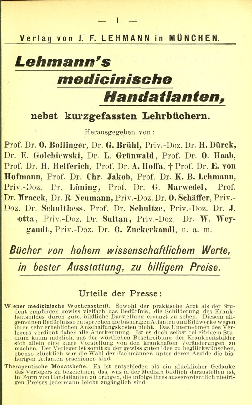 Verlag von J. F. LEHMANN in MÜNCHEN. Lehmanns medicinische Handatlanten, nebst kurzgefassten Lehrbüchern. Herausgegeben von : Prof. Dr. 0. Bollingen Dr. G. Brühl, Priv.-Doz. Dr. H. Dürck, Dr. E. Golebiewski, Dr. L. Grünwald, Prof. Dr. 0. Haab, Prof. Dr. H. Helferich, Prof. Dr. A. Hoffa, f Prof. Dr. E. von Hofmann, Prof. Dr. Chr. Jakob, Prof. Dr. K. ß. Lehmann, Priv.-Doz. Dr. Lüning, Prof. Dr. G. Marwedel, Prof. Dr. Mracek, Dr. R. Nenmann, Priv.-Doz. Dr. 0. Schäffer, Priv.- ^oZ. Dr. Schulthess, Prof. Dr. Schnitze, Priv.-Doz. Dr. J. otta. Priv.-Doz. Dr. Sultan, Priv.-Doz. Dr. W. Wey- gandt, Priv.-Doz. Dr. 0. Zuckerkandl, u. a. m. Bücher von hohem wissenschaftlichem Werte, in bester Ausstattung, zu hilligem Preise. Urteile der Presse: Wiener medizinische Wochenschrift. Sowohl der praktische Arzt als der Stu- dent empfinden gewiss vielfach das Bedürfnis, die Schilderung des Krank- heitsbildes durch gute, bildliche Darstellung ergänzt zu sehen. Diesem all- gemeinen Bedürfnisse entsprechen die bisherigen Atlanten undBildwerke wegen ihrer sehr erheblichen Anschaffungskosten nicht. Das Unternehmen des Ver- legers verdient daher alle Anerkennung. Ist es doch selbst bei eifrigem Stu- dium kaum möglich, aus der wörtlichen Beschreibung der Krankheitsbilder sich allein eine klare Vorstellung von den krankhaften Veränderungen zu machen. Der Verleger ist somit zu der gewiss .^uten Idee zu beglückwünschen, ebenso glücklich war die Wahl der Fachmänner, unter deren Aegide die bis- herigen Atlanten erschienen sind. Therapeutische Monatshefte. Bs ist entschieden als ein glücklicher Gedanke des Verlegers zu bezeichnen, das, was in der Medizin bildlich darzustellen ist, in Form von Handatlanten zu bringen, die infolge ihres ausserordentlich niedri- gen Preises jedermann leicht zugänglich sind.