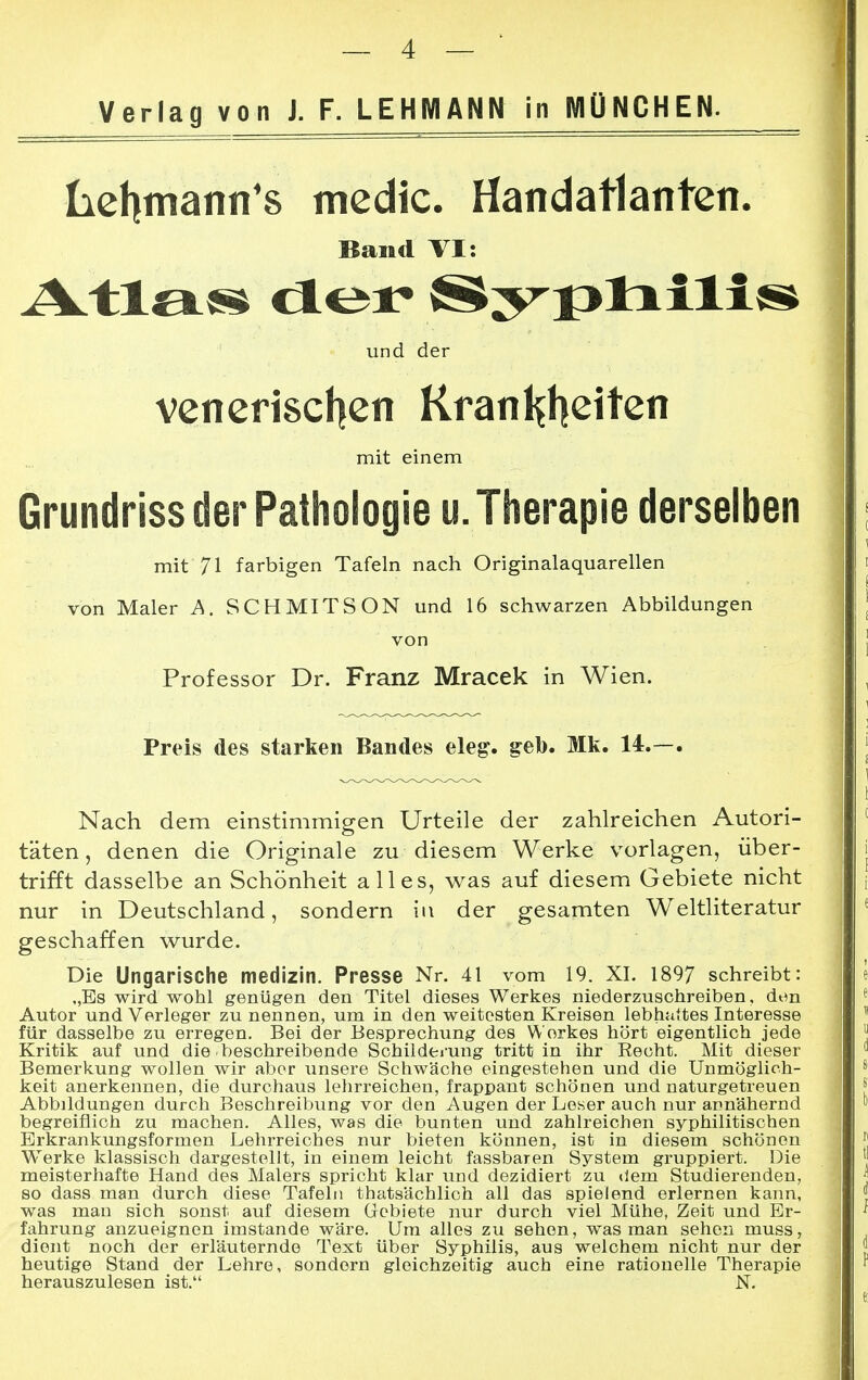 Verlag von J. F. LEHMANN in MÜNCHEN. Lehmanns medic. Handatlanten. Band VI: iVtla» der Äy^lxilis* und der venerischen Krankheiten mit einem Grundriss der Pathologie u. Therapie derselben mit 71 farbigen Tafeln nach Originalaquarellen von Maler A. SCHMITSON und 16 schwarzen Abbildungen von Professor Dr. Franz Mracek in Wien. Preis des starken Bandes eleg. geb. Mk. 14.—. Nach dem einstimmigen Urteile der zahlreichen Autori- täten, denen die Originale zu diesem Werke vorlagen, über- trifft dasselbe an Schönheit alles, was auf diesem Gebiete nicht nur in Deutschland, sondern in der gesamten Weltliteratur geschaffen wurde. Die Ungarische medizin. Presse Nr. 41 vom 19. XI. 1897 schreibt: „Es wird wohl genügen den Titel dieses Werkes niederzuschreiben, den Autor und Verleger zu nennen, um in den weitesten Kreisen lebhattes Interesse für dasselbe zu erregen. Bei der Besprechung des Werkes hört eigentlich jede Kritik auf und die beschreibende Schilderung tritt in ihr Becht. Mit dieser Bemerkung wollen wir aber unsere Schwäche eingestehen und die Unmöglich- keit anerkennen, die durchaus lehrreichen, frappant schönen und naturgetreuen Abbildungen durch Beschreibung vor den Augen der Leser auch nur annähernd begreiflich zu machen. Alles, was die bunten und zahlreichen syphilitischen Erkrankungsformen Lehrreiches nur bieten können, ist in diesem schönen Werke klassisch dargestellt, in einem leicht fassbaren System gruppiert. Die meisterhafte Hand des Malers spricht klar und dezidiert zu dem Studierenden, so dass man durch diese Tafeln thatsächlich all das spielend erlernen kann, was man sich sonst auf diesem Gebiete nur durch viel Mühe, Zeit und Er- fahrung anzueignen imstande wäre. Um alles zu sehen, was man sehen muss, dient noch der erläuternde Text über Syphilis, aus welchem nicht nur der heutige Stand der Lehre, sondern gleichzeitig auch eine rationelle Therapie herauszulesen ist. N.