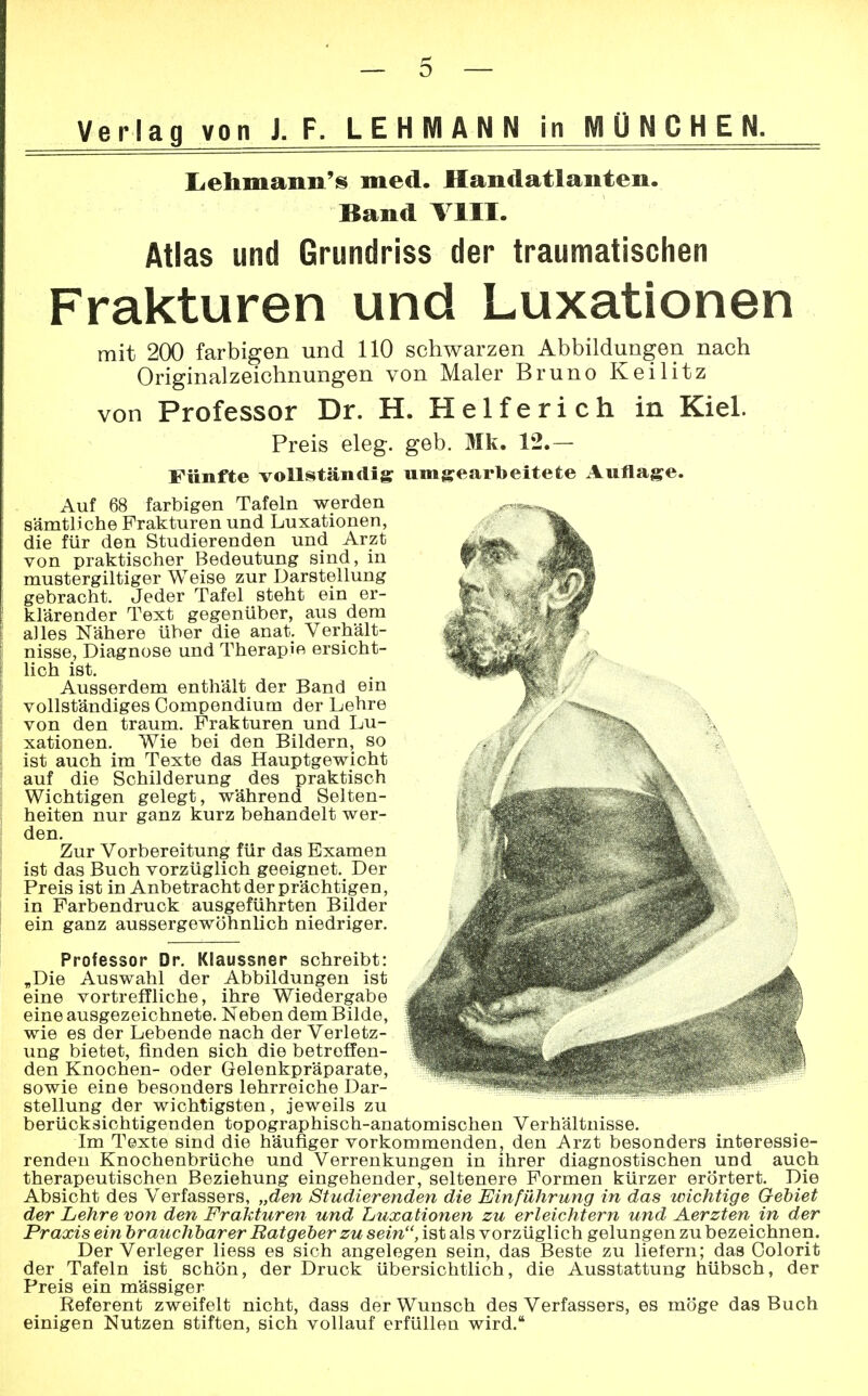 Verlag von J. F. LEHMANN in MÜNCHEN. Lehmann'^ med. Handatlanten. Band Till. Atlas und Grundriss der traumatischen Frakturen und Luxationen mit 200 farbigen und 110 schwarzen Abbildungen nach Original Zeichnungen von Maler Bruno Keilitz von Professor Dr. H. Helferich in Kiel. Preis eleg. geb. Mk. 12.— Fünfte vollständig umgearbeitete Auflage. Auf 68 farbigen Tafeln werden sämtliche Frakturen und Luxationen, die für den Studierenden und Arzt von praktischer Bedeutung sind, in mustergiltiger Weise zur Darstellung gebracht. Jeder Tafel steht ein er- klärender Text gegenüber, aus dem alles Nähere über die anat. Verhält- nisse, Diagnose und Therapie ersicht- lich ist. Ausserdem enthält der Band ein vollständiges Compendium der Lehre von den träum. Frakturen und Lu- xationen. Wie bei den Bildern, so ist auch im Texte das Hauptgewicht auf die Schilderung des praktisch Wichtigen gelegt, während Selten- heiten nur ganz kurz behandelt wer- den. Zur Vorbereitung für das Examen ist das Buch vorzüglich geeignet. Der Preis ist in Anbetracht der prächtigen, in Farbendruck ausgeführten Bilder ein ganz aussergewöhnlich niedriger. Professor Dr. Klaussner schreibt: „Die Auswahl der Abbildungen ist eine vortreffliche, ihre Wiedergabe eine ausgezeichnete. Neben dem Bilde, wie es der Lebende nach der Verletz- ung bietet, finden sich die betreffen- den Knochen- oder Gelenkpräparate, sowie eine besonders lehrreiche Dar- stellung der wichtigsten, jeweils zu berücksichtigenden topographisch-anatomischen Verhältnisse. Im Texte sind die häufiger vorkommenden, den Arzt besonders interessie- renden Knochenbrüche und Verrenkungen in ihrer diagnostischen und auch therapeutischen Beziehung eingehender, seltenere Formen kürzer erörtert. Die Absicht des Verfassers, „den Studierenden die Einführung in das wichtige Gebiet der Lehre von den Frakturen und Luxationen zu erleichtern und Aerzten in der Praxis ein brauchbarer Ratgeber zu sein, ist als vorzüglich gelungen zu bezeichnen. Der Verleger liess es sich angelegen sein, das Beste zu liefern; das Oolorit der Tafeln ist schön, der Druck übersichtlich, die Ausstattung hübsch, der Preis ein mässiger Referent zweifelt nicht, dass der Wunsch des Verfassers, es möge das Buch einigen Nutzen stiften, sich vollauf erfüllen wird.