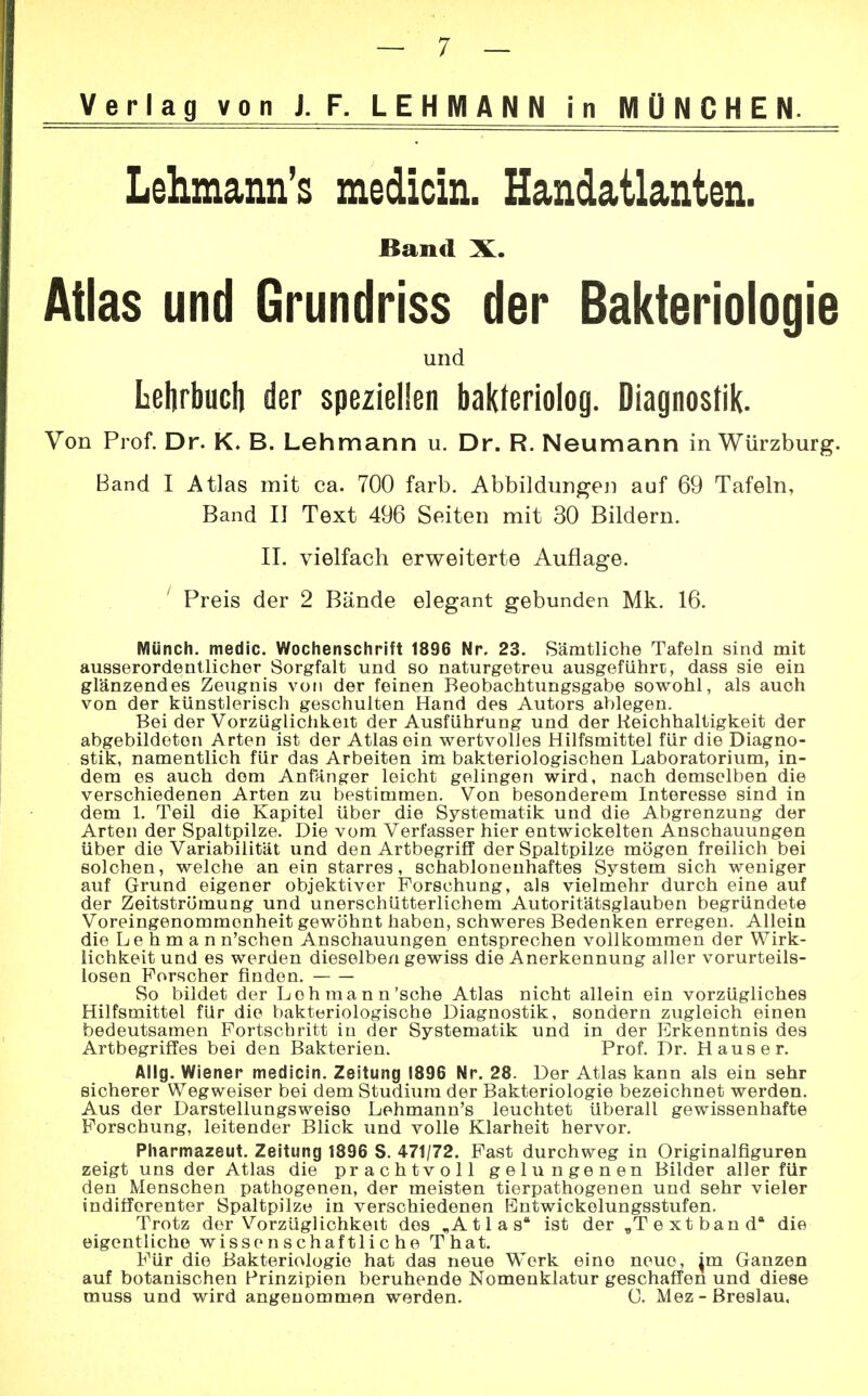 Verlag von J. F. LEHMANN in MÜNCHEN. Lehmanns medicin. Handatlanten. Band X. Atlas und Grundriss der Bakteriologie und Lehrbuch der speziellen bakleriolog. Diagnostik. Von Prof. Dr. K. B. Lehmann u. Dr. R. Neumann in Würzburg. Band I Atlas mit ca. 700 färb. Abbildungen auf 69 Tafeln, Band II Text 496 Seiten mit 30 Bildern. II. vielfach erweiterte Auflage. Preis der 2 Bände elegant gebunden Mk. 16. Münch, medic. Wochenschrift 1896 Nr. 23. Sämtliche Tafeln sind mit ausserordentlicher Sorgfalt und so naturgetreu ausgeführt, dass sie ein glänzendes Zeugnis von der feinen Beobachtungsgabe sowohl, als auch von der künstlerisch geschulten Hand des Autors ablegen. Bei der Vorzüglichkeit der Ausführung und der Reichhaltigkeit der abgebildeten Arten ist der Atlas ein wertvolles Hilfsmittel für die Diagno- stik, namentlich für das Arbeiten im bakteriologischen Laboratorium, in- dem es auch dem Anfänger leicht gelingen wird, nach demselben die verschiedenen Arten zu bestimmen. Von besonderem Interesse sind in dem 1. Teil die Kapitel über die Systematik und die Abgrenzung der Arten der Spaltpilze. Die vom Verfasser hier entwickelten Anschauungen über die Variabilität und den Artbegriff der Spaltpilze mögen freilich bei solchen, welche an ein starres, schablonenhaftes System sich weniger auf Grund eigener objektiver Forschung, als vielmehr durch eine auf der Zeitströmung und unerschütterlichem Autoritätsglauben begründete Voreingenommenheit gewöhnt haben, schweres Bedenken erregen. Allein die Lehman n'schen Anschauungen entsprechen vollkommen der Wirk- lichkeit und es werden dieselben gewiss die Anerkennung aller vorurteils- losen Forscher finden. So bildet der Loh mann'sehe Atlas nicht allein ein vorzügliches Hilfsmittel für die bakteriologische Diagnostik, sondern zugleich einen bedeutsamen Fortschritt in der Systematik und in der Erkenntnis des Artbegriffes bei den Bakterien. Prof. Dr. Haus er. Allg. Wiener medicin. Zeitung 1896 Nr. 28. Der Atlas kann als ein sehr sicherer Wegweiser bei dem Studium der Bakteriologie bezeichnet werden. Aus der Darstellungsweiso Lehmann's leuchtet überall gewissenhafte Forschung, leitender Blick und volle Klarheit hervor. Pharmazeut. Zeitung 1896 S. 471/72. Fast durchweg in Originalfiguren zeigt uns der Atlas die prachtvoll gelungenen Bilder aller für den Menschen pathogenen, der meisten tierpathogenen und sehr vieler indifferenter Spaltpilze in verschiedenen Entwickelungsstufen. Trotz der Vorzüglichkeit dos „A 11 a s* ist der „T ext band die eigentliche wissenschaftliche That. Für die Bakteriologie hat das neue Werk eine neue, jm Ganzen auf botanischen Prinzipien beruhende Nomenklatur geschaffen und diese muss und wird angenommen werden. C. Mez - Breslau.