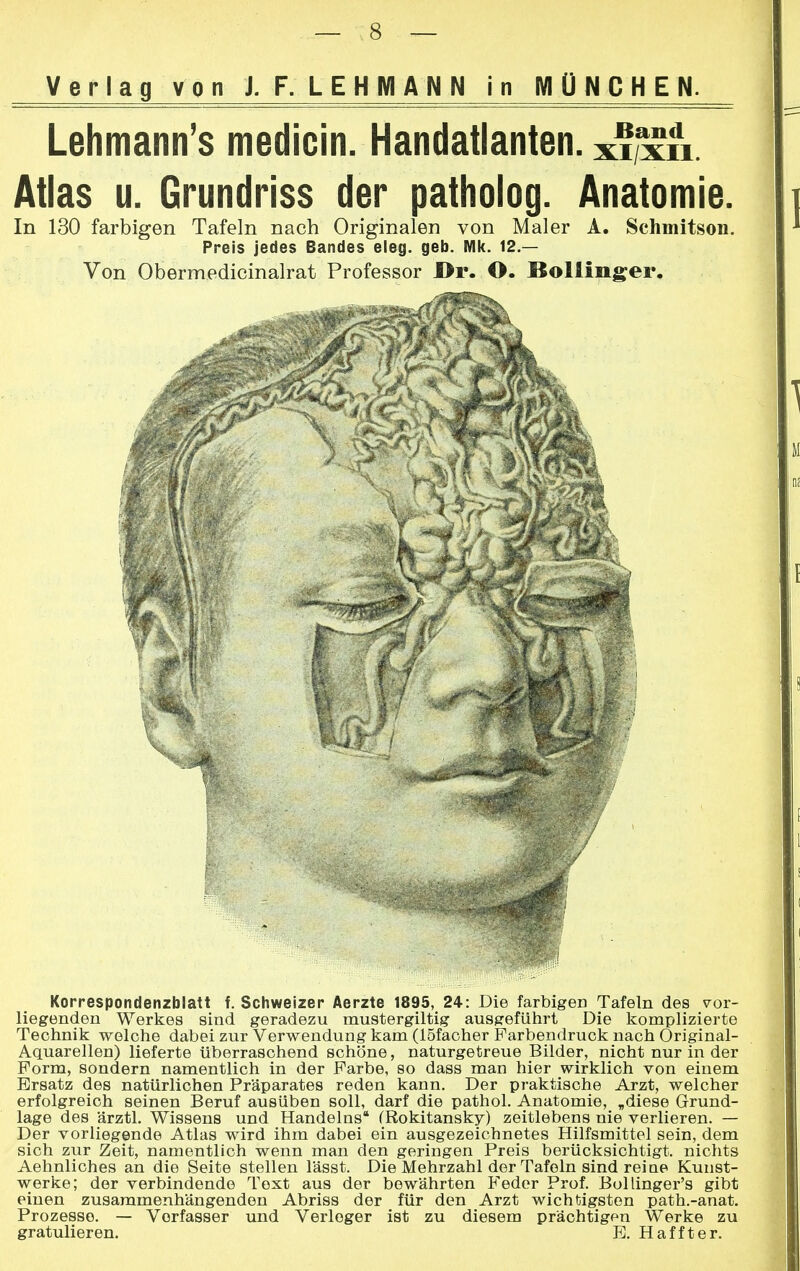 Lehmann's medicin. Handatlanten, xi,xn. Atlas u. Grundriss der patholog. Anatomie. In 130 farbigen Tafeln nach Originalen von Maler A. Schmitson. Preis jedes Bandes eleg. geb. Mk. 12.— Von Obermedicinalrat Professor l>r. O. Bollinger. Korrespondenzblatt f. Schweizer Aerzte 1895, 24: Die farbigen Tafeln des vor- liegenden Werkes sind geradezu mustergiltig ausgeführt Die komplizierte Technik welche dabei zur Verwendung kam (löfacher Farbendruck nach Original- Aquarellen) lieferte Uberraschend schöne, naturgetreue Bilder, nicht nur in der Form, sondern namentlich in der Farbe, so dass man hier wirklich von einem Ersatz des natürlichen Präparates reden kann. Der praktische Arzt, welcher erfolgreich seinen Beruf ausüben soll, darf die pathol. Anatomie, „diese Grund- lage des ärztl. Wissens und Handelns (Rokitansky) zeitlebens nie verlieren. — Der vorliegende Atlas wird ihm dabei ein ausgezeichnetes Hilfsmittel sein, dem sich zur Zeit, namentlich wenn man den geringen Preis berücksichtigt, nichts Aehnliches an die Seite stellen lässt. Die Mehrzahl der Tafeln sind reine Kunst- werke; der verbindende Text aus der bewährten Feder Prof. Bollinger's gibt einen zusammenhängenden Abriss der für den Arzt wichtigsten path.-anat. Prozesse. — Verfasser und Verleger ist zu diesem prächtigen Werke zu gratulieren. E. Haffter.