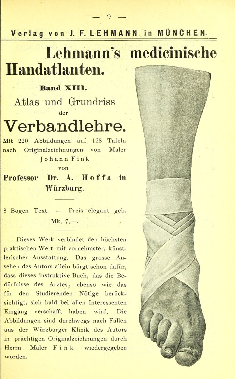 Verlag von J. F. LEHMANN in MÜNCHEN. Lehmann's medicinische Handatlanten. m Band XIII. Atlas und Grundriss der Verbandlehre. Mit 220 Abbildungen auf 128 Tafeln nach Originalzeichnungen von Maler Johann Fink von Professor Dr. A. Hoffa in Würzburg. 8 Bogen Text. — Preis elegant geb. Mk. 7.—. Dieses Werk verbindet den höchsten praktischen Wert mit vornehmster, künst- lerischer Ausstattung. Das grosse An- sehen des Autors allein bürgt schon dafür, y dass dieses instruktive Buch, das die Be- dürfnisse des Arztes, ebenso wie das für den Studierenden Nötige berück- sichtigt, sich bald bei allen Interessenten i / Eingang verschafft haben wird. Die ^ Abbildungen sind durchwegs nach Fällen 1 '; aus der Würzburger Klinik des Autors « , in prächtigen Originalzeichnungen durch Herrn Maler Fink wiedergegeben ^|Hf worden. ^flPHHHH