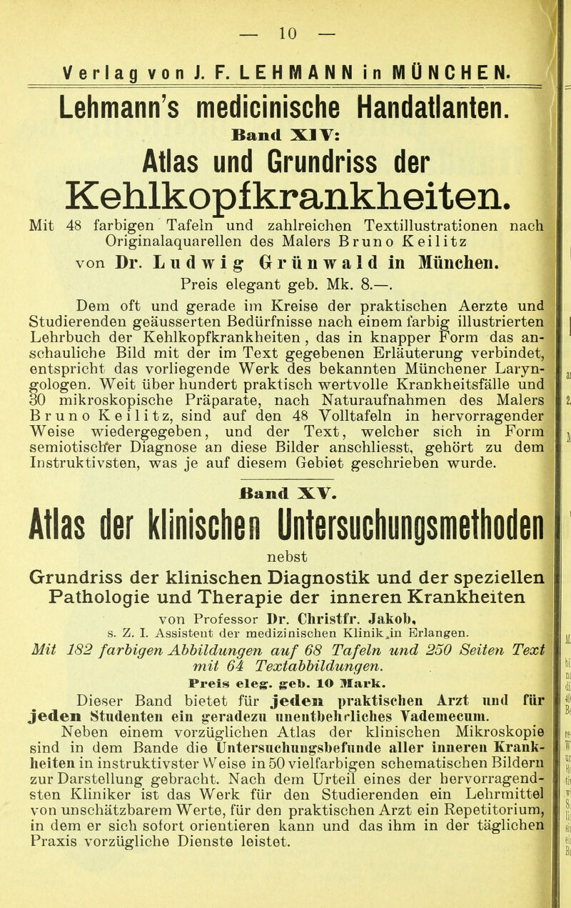 Lehmann's medicinische Handatlanten. Band XIV: Atlas und Grundriss der Kehlkopfkrankheiten. Mit 48 farbigen Tafeln und zahlreichen Textillustrationen nach Originalaquarellen des Malers Bruno Keilitz von Dr. Ludwig Grünwald in München. Preis elegant geb. Mk. 8.—. Dem oft und gerade im Kreise der praktischen Aerzte und Studierenden geäusserten Bedürfnisse nach einem farbig illustrierten Lehrbuch der Kehlkopfkrankheiten , das in knapper Form das an- schauliche Bild mit der im Text gegebenen Erläuterung verbindet, entspricht das vorliegende Werk des bekannten Münchener Laryn- gologen. Weit über hundert praktisch wertvolle Krankheitsfälle und 30 mikroskopische Präparate, nach Naturaufnahmen des Malers Bruno Keilitz, sind auf den 48 Volltafeln in hervorragender Weise wiedergegeben, und der Text, welcher sich in Form semiotischer Diagnose an diese Bilder anschliesst, gehört zu deml Instruktivsten, was je auf diesem Gebiet geschrieben wurde. JBand XV. Atlas der klinischen Untersuchungsmethoden nebst Grundriss der klinischen Diagnostik und der speziellen Pathologie und Therapie der inneren Krankheiten von Professor Dr. Christfr. Jakob, s. Z. I. Assistent der medizinischen Kliniken Briangen. Mit 182 farbigen Abbildungen auf 68 Tafeln und 250 Seiten Text mit 64 Textabbildungen. Preis eleg. geb. lO Mark. Dieser Band bietet für jeden praktischen Arzt und für jeden Studenten ein geradezu unentbehrliches Vademecum. Neben einem vorzüglichen Atlas der klinischen Mikroskopie sind in dem Bande die Untersuchungsbefunde aller inneren Krank- heiten in instruktivster Weise in 50 vielfarbigen schematischen Bildern zur Darstellung gebracht. Nach dem Urteil eines der hervorragend- sten Kliniker ist das Werk für den Studierenden ein Lehrmittel von unschätzbarem Werte, für den praktischen Arzt ein Repetitorium, in dem er sich sofort orientieren kann und das ihm in der täglichen Praxis vorzügliche Dienste leistet.