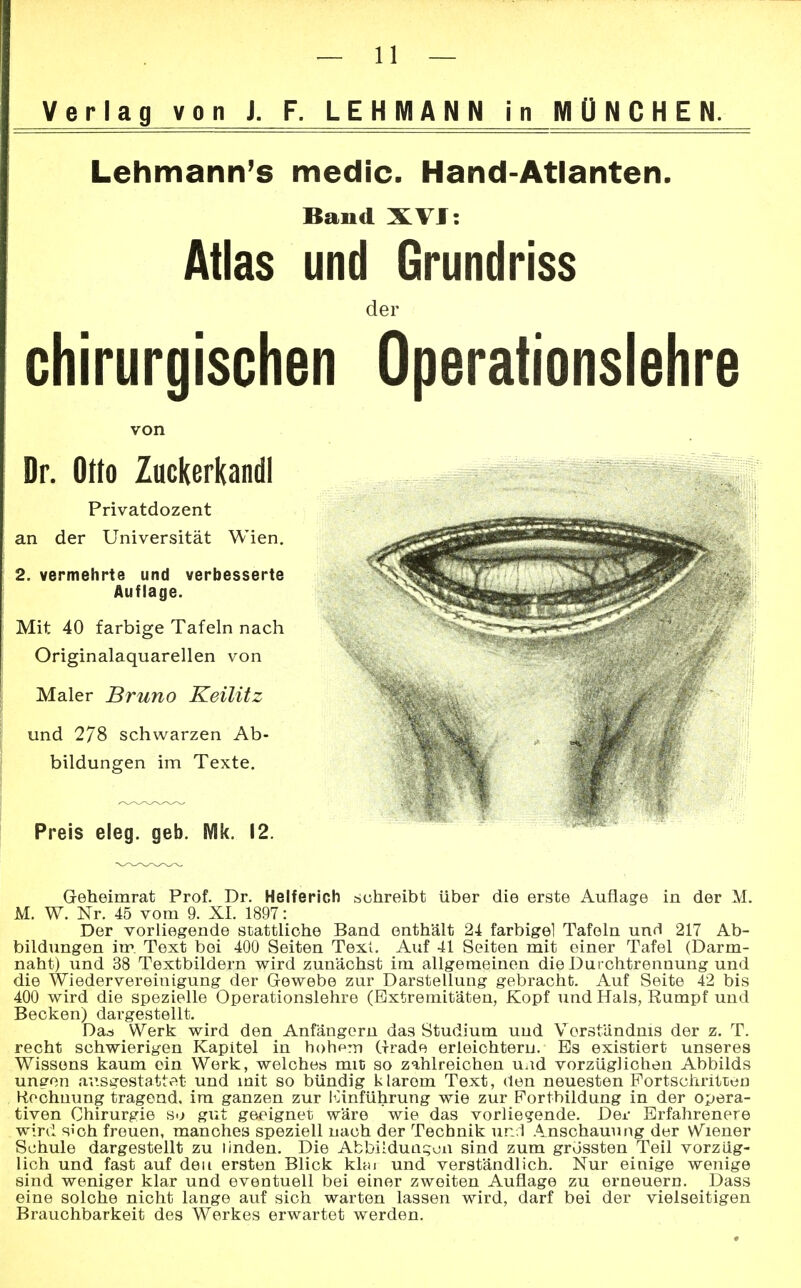 Verlag von J. F. LEHMANN in MÜNCHEN. Lehmann's medic. Hand-Atlanten. Band XVJ: Atlas und Grundriss der chirurgischen Operationslehre von Dr. Otto Zuckerkandl Privatdozent an der Universität Wien. 2. vermehrte und verbesserte Auflage. Mit 40 farbige Tafeln nach Originalaquarellen von Maler Bruno Keilitz und 278 schwarzen Ab- bildungen im Texte. Preis eleg. geb. Wik. 12. Geheimrat Prof. Dr. Helferich schreibt über die erste Auflage in der M. M. W. Nr. 45 vom 9. XL 1897: Der vorliegende stattliche Band enthält 24 farbigel Tafeln und 217 Ab- bildungen irr Text bei 400 Seiten Text. Auf 41 Seiten mit einer Tafel (Darm- naht) und 38 Textbildern wird zunächst im allgemeinen die Duichtrennung und die Wiedervereinigung der Gewebe zur Darstellung gebracht. Auf Seite 42 bis 400 wird die spezielle Operationslehre (Extremitäten, Kopf und Hals, Rumpf und Becken) dargestellt. Dad Werk wird den Anfängern das Studium uud Verständnis der z. T. recht schwierigen Kapitel in hoh^m Grade erleichteru. Bs existiert unseres Wissens kaum ein Werk, welches mit so zahlreichen und vorzüglichen Abbilds ungen ausgestattet und mit so bündig klarem Text, den neuesten Fortschritte!) Rechnung tragend, im ganzen zur Einführung wie zur Portbildung in der opera- tiven Chirurgie so gut geeignet wäre wie das vorliegende. Der Erfahrenere wird sich freuen, manches speziell nach der Technik und Anschauung der Wiener Schule dargestellt zu linden. Die AbbiLdungon sind zum grossten Teil vorzug- lich und fast auf den ersten Blick klar und verständlich. Nur einige wenige sind weniger klar und eventuell bei einer zweiten Auflage zu erneuern. Dass eine solche nicht lange auf sich warten lassen wird, darf bei der vielseitigen Brauchbarkeit des Werkes erwartet werden.