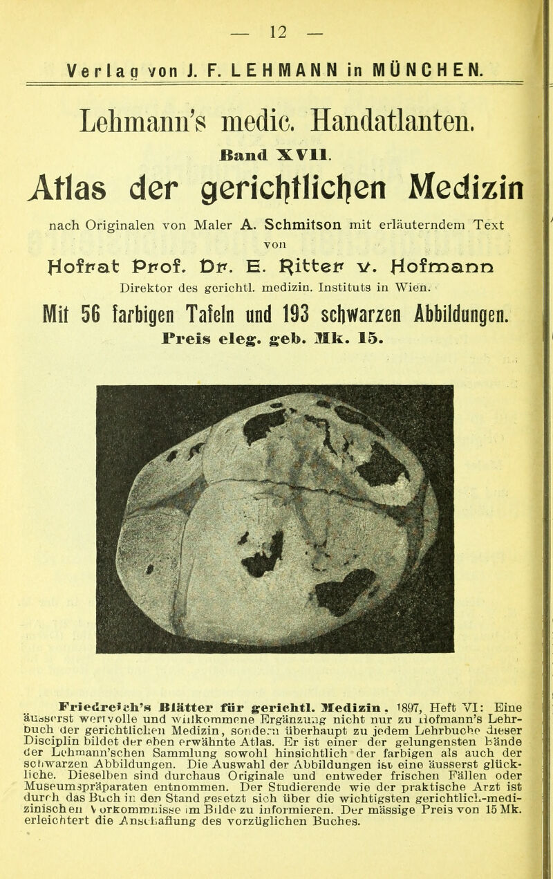Verlan von J. F. LEHMANN in MÜNCHEN. Lehmann's media Handatlanten. Band XVII. Atlas der gerichtlichen Medizin nach Originalen von Maler A. Schmitson mit erläuterndem Text von Hoffat Ppof. 1Dp. E. Rittet* v. Hofmann Direktor des gorichtl. medizin. Instituts in Wien. Mit 56 farbigen Tafeln und 193 schwarzen Abbildungen. Preis eleg. geb. Mk. 15. Friedrefijh's Blätter für gerichtl. Medizin. 1897, Heft VI: Eine äusserst wertvolle und willkommene Ergänzung nicht nur zu ilofmann's Lehr- buch der gerichtlichen Medizin, sondern überhaupt zu jedem Lehrbuche dieser Disciplin bildet der eben erwähnte Atlas. Er ist einer der gelungensten bände der Lehmann'schen Sammlung sowohl hinsichtlich der farbigen als auch der schwarzen Abbildungen. Die Auswahl der Abbildungen ist eine äusserst glück- liche. Dieselben sind durchaus Originale und entweder frischen Fällen oder Museumspräparaten entnommen. Der Studierende wie der praktische Arzt ist durch das Buch in den Stand gesetzt sich über die wichtigsten gerichtlich-medi- zinischen V orfcommnisne im Bilde zu informieren. Der mässige Preis von 15 Mk. erleichtert die Anathaflung des vorzüglichen Buches.