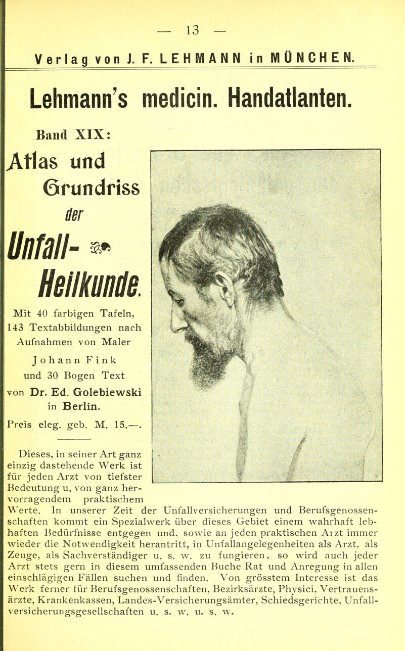 Verlag von J. F. LEHMANN in MÜNCHEN. Lehmann s medicin. Handatlanten. Band XIX: Atlas und (ärundriss der Unfall- » Heilkunde. Mit 40 farbigen Tafeln, 143 Textabbildungen nach Aufnahmen von Maler Johann Fink und 30 Bogen Text von Dr. Ed. Golebiewski in Berlin. Preis eleg. geb. M. 15.—. Dieses, in seiner Art ganz einzig dastehende Werk ist für jeden Arzt von tiefster Bedeutung u. von ganz her- vorragendem praktischem Werte. In unserer Zeit der Unfallversicherungen und Berufsgenossen- schaften kommt ein Spezialwerk über dieses Gebiet einem wahrhaft leb- haften Bedürfnisse entgegen und. sowie an jeden praktischen Arzt immer wieder die Notwendigkeit herantritt, in Unfallangelegenheiten als Arzt, als Zeuge, als Sachverständiger u. s. w. zu fungieren, so wird auch jeder Arzt stets gern in diesem umfassenden Buche Rat und Anregung in allen einschlägigen Fällen suchen und finden. Von grösstem Interesse ist das Werk ferner für Berufsgenossenschaften, Bezirksärzte, Physici, Vertrauens- ärzte, Krankenkassen, Landes-Versicherungsämter, Schiedsgerichte, Unfall- versicherungsgesellschaften u. s. w. u. s. w.