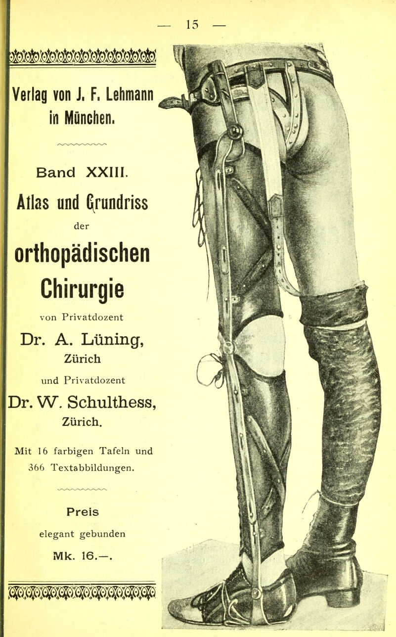 Verlag von J, F. Lehmann in München. Band XXIII. Atlas und Grundriss der orthopädischen I Chirurgie von Privatdozent Dr. A. Laming, Zürich und Privatdozent Dr. W. Schulthess, Zürich. Mit 16 farbigen Tafeln und 366 Textabbildungen. Preis elegant gebunden Mk. 16.-.
