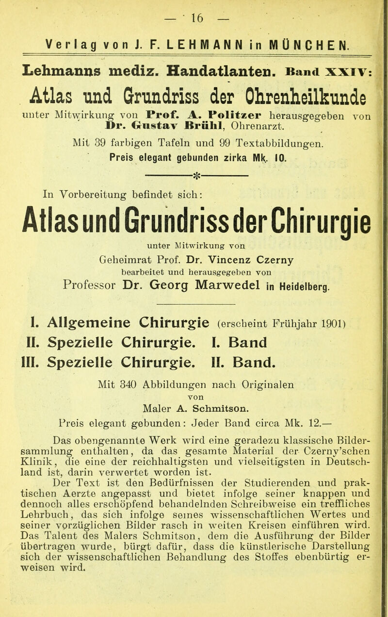 Verlag von J. F. LEHMANN in MÜNCHEN. Lehmanns mediz. Handatlanten. Band xxiv: Atlas und Grundriss der Ohrenheilkunde unter Mitwirkung von Prof. A. Politzer herausgegeben von I>r. Gustav Brühl, Ohrenarzt. Mit 39 farbigen Tafeln und 99 Textabbildungen. Preis elegant gebunden zirka Mk. 10. * In Vorbereitung befindet sich: Atlas und Grundriss der Chirurgie unter Mitwirkung von Geheimrat Prof. Dr. Vincenz Czerny bearbeitet und herausgegeben von Professor Dr. Georg Marwedel in Heidelberg. 1. Allgemeine Chirurgie (erscheint Frühjahr 1901) IL Spezielle Chirurgie. I. Band III. Spezielle Chirurgie. II. Band. Mit 340 Abbildungen nach Originalen von Maler A. Schmitson. Preis elegant gebunden: Jeder Band circa Mk. 12.— Das obengenannte Werk wird eine geradezu klassische Bilder- sammlung enthalten, da das gesamte Material der Czerny'schen Klinik, die eine der reichhaltigsten und vielseitigsten in Deutsch- land ist, darin verwertet worden ist. Der Text ist den Bedürfnissen der Studierenden und prak- tischen Aerzte angepasst und bietet infolge seiner knappen und dennoch alles erschöpfend behandelnden Schreibweise ein treffliches Lehrbuch, das sich infolge seines wissenschaftlichen Wertes und seiner vorzüglichen Bilder rasch in weiten Kreisen einführen wird. Das Talent des Malers Schmitson, dem die Ausführung der Bilder übertragen wurde, bürgt dafür, dass die künstlerische Darstellung sich der wissenschaftlichen Behandlung des Stoffes ebenbürtig er- weisen wird.