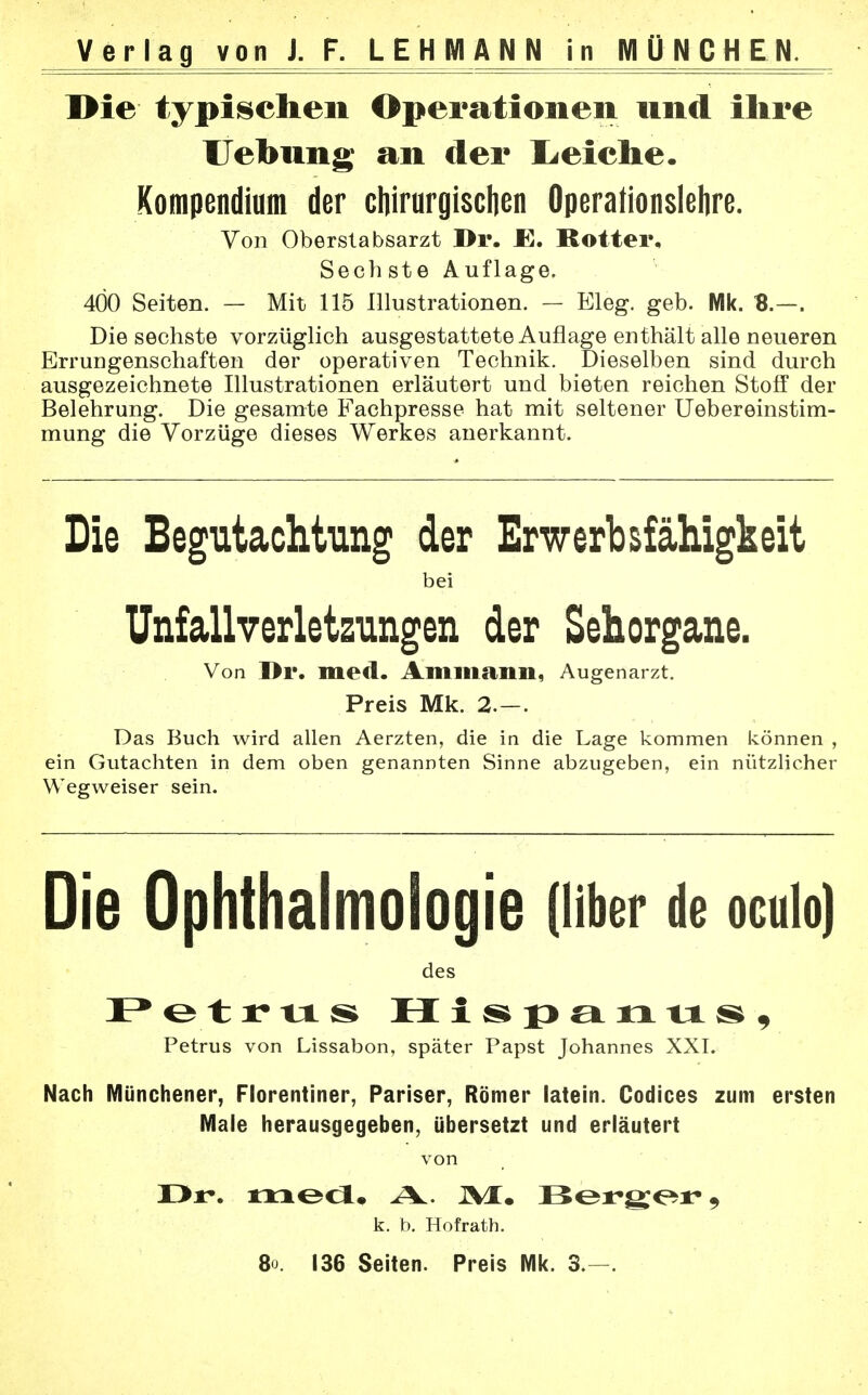 Die typischen Operationen und ihre Uebung an der deiche. Kompendium der chirurgischen Operationslehre. Von Oberstabsarzt Dr. Rotter, Sech ste Auflage. 400 Seiten. — Mit 115 Illustrationen. — Eleg. geb. Mk. B.—. Die sechste vorzüglich ausgestattete Auflage enthält alle neueren Errungenschaften der operativen Technik. Dieselben sind durch ausgezeichnete Illustrationen erläutert und bieten reichen Stoff der Belehrung. Die gesamte Fachpresse hat mit seltener Uebereinstim- mung die Vorzüge dieses Werkes anerkannt. Die Begutachtung der Erwerbsfähigkeit bei Unfallverletzungen der Sehorgane. Von I>r. med. Ammann, Augenarzt. Preis Mk. 2.—. Das Buch wird allen Aerzten, die in die Lage kommen können , ein Gutachten in dem oben genannten Sinne abzugeben, ein nützlicher Wegweiser sein. Die Ophthalmologie (über de oculo) des Petrus H isp er ix us, Petrus von Lissabon, später Papst Johannes XXI. Nach Münchener, Florentiner, Pariser, Römer latein. Codices zum ersten Male herausgegeben, übersetzt und erläutert von X>r\ med. A, JVI. Ber»g;oi> k. b. Hofrath. 80. 136 Seiten. Preis Mk. 3.—