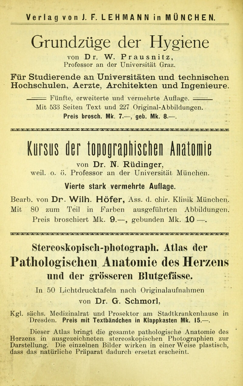 Grundzüge der Hygiene von D r. W. Prausnitz, Professor an der Universität Graz. Für Studierende an Universitäten und technischen Hochschulen, Aerzte, Architekten und Ingenieure. —== Fünfte, erweiterte und vermehrte Auflage. ===_ Mit 533 Seiten Text und 227 Original-Abbildungen. Preis brosch. Wik. 7.—, geb. Mk. 8.—. Kursus der topographischen Anatomie von Dr. N. Rüdinger, weil. o. ö. Professor an der Universität München. Vierte stark vermehrte Auflage. Bearb. von Dr. Wilh. Höfer, Ass. d. chir. Klinik München. Mit 80 zum Teil in Farben ausgeführten Abbildungen. Preis broschiert Mk. 9.—, gebunden Mk. 10 —. Stereoskopisch-photograph. Atlas der Pathologischen Anatomie des Herzens und der grösseren Blutgefässe. In 50 Lichtdrucktafeln nach Originalaufnahmen von Dr. G. Schmorl, Kgl. sächs. Medizinalrat und Prosektor am Stadtkrankenhause in Dresden. Preis mit Textbändchen in Klappkasten Mk. 15.—. Dieser Atlas bringt die gesamte pathologische Anatomie des Herzens in ausgezeichneten stereoskopischen Photographien zur Darstellung. Die einzelnen Bilder wirken in einer Weise plastisch, dass das natürliche Präparat dadurch ersetzt erscheint.