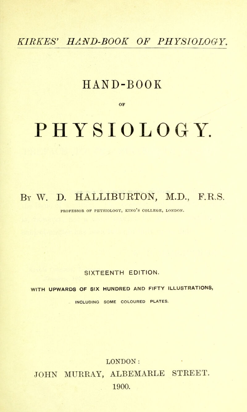 KIRKES' HAND-BOOK OF PHYSIOLOGY. HAND-BOOK OF PHYSIOLOGY. By W. D. HALLIBURTON, M.D., F.R.S. PROFESSOR OF PHYSIOLOGY, KING'S COLLEGE, LONDON. SIXTEENTH EDITION. WITH UPWARDS OF SIX HUNDRED AND FIFTY ILLUSTRATIONS, INCLUDING SOME COLOURED PLATES. LONDON: JOHN MURRAY, ALBEMARLE STREET. 1900.