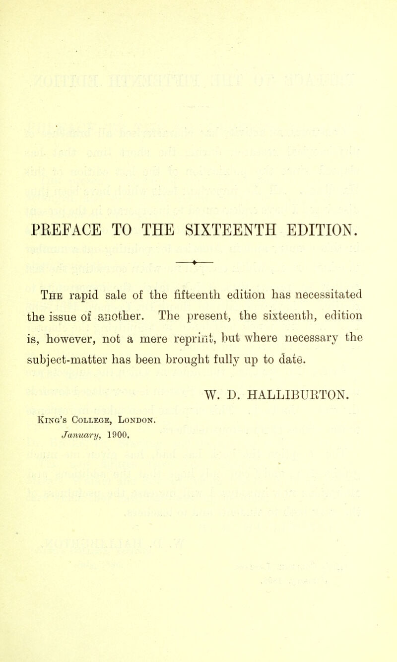 PREFACE TO THE SIXTEENTH EDITION. The rapid sale of the fifteenth edition has necessitated the issue of another. The present, the sixteenth, edition is, however, not a mere reprint, but where necessary the subject-matter has been brought fully up to date. W. D. HALLIBURTON. King's College, London. January, 1900.