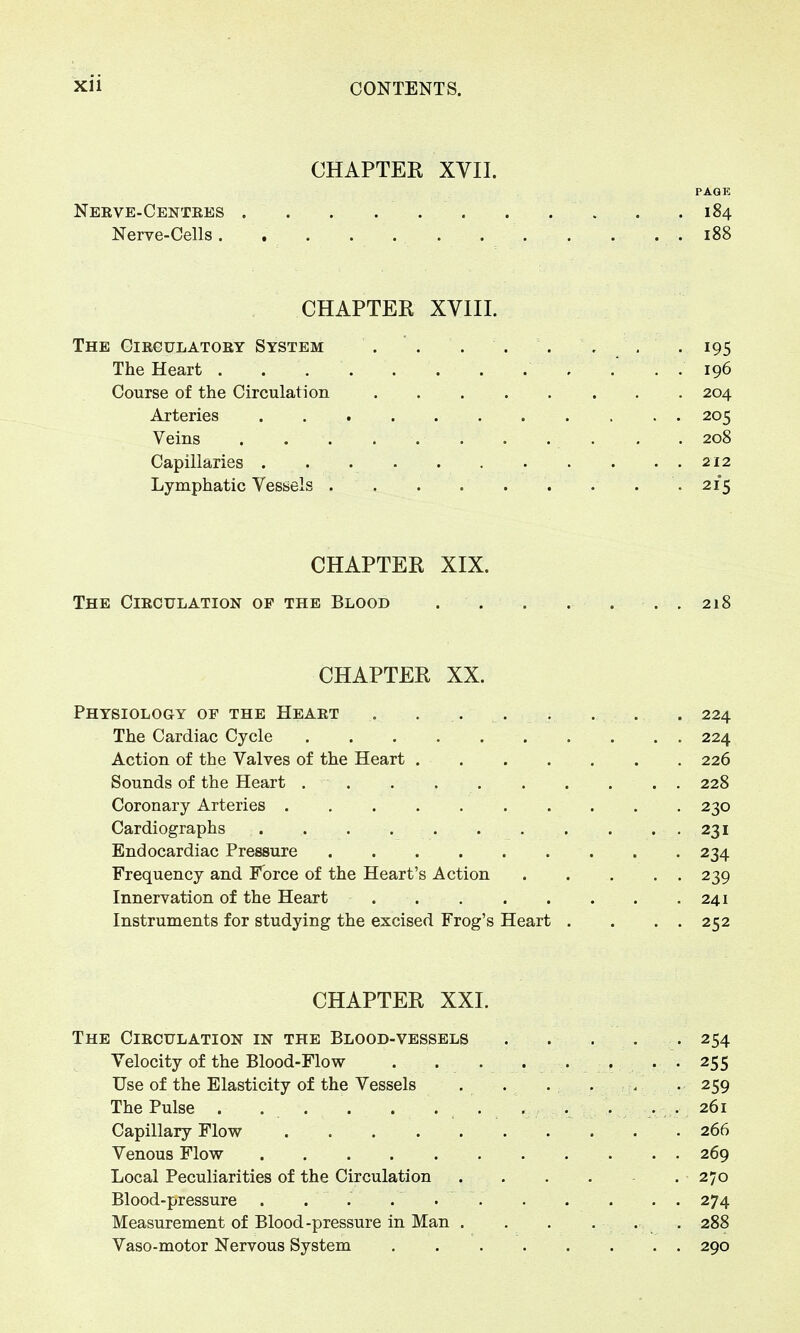 CHAPTER XVII. PAGE Nerve-Centres . .184 Nerve-Cells. 188 CHAPTER XVIII. The Circulatory System . ' . . . . , . .195 The Heart . . . .' . . 196 Course of the Circulation 204 Arteries 205 Veins . . . . . 208 Capillaries 212 Lymphatic Vessels . . . . . . . . .215 CHAPTER XIX. The Circulation of the Blood . . . . ... 218 CHAPTER XX. Physiology of the Heart . ... . . . . 224 The Cardiac Cycle 224 Action of the Valves of the Heart 226 Sounds of the Heart 228 Coronary Arteries 230 Cardiographs 231 Endocardiac Pressure 234 Frequency and Force of the Heart's Action 239 Innervation of the Heart 241 Instruments for studying the excised Frog's Heart . . . . 252 CHAPTER XXI. The Circulation in the Blood-vessels . . . . .254 Velocity of the Blood-Flow -255 Use of the Elasticity of the Vessels . . . . . . 259 The Pulse . . . . ....... ...... 261 Capillary Flow 266 Venous Flow 269 Local Peculiarities of the Circulation 270 Blood-pressure . . . . • 274 Measurement of Blood-pressure in Man . . . . ... 288 Vaso-motor Nervous System 290