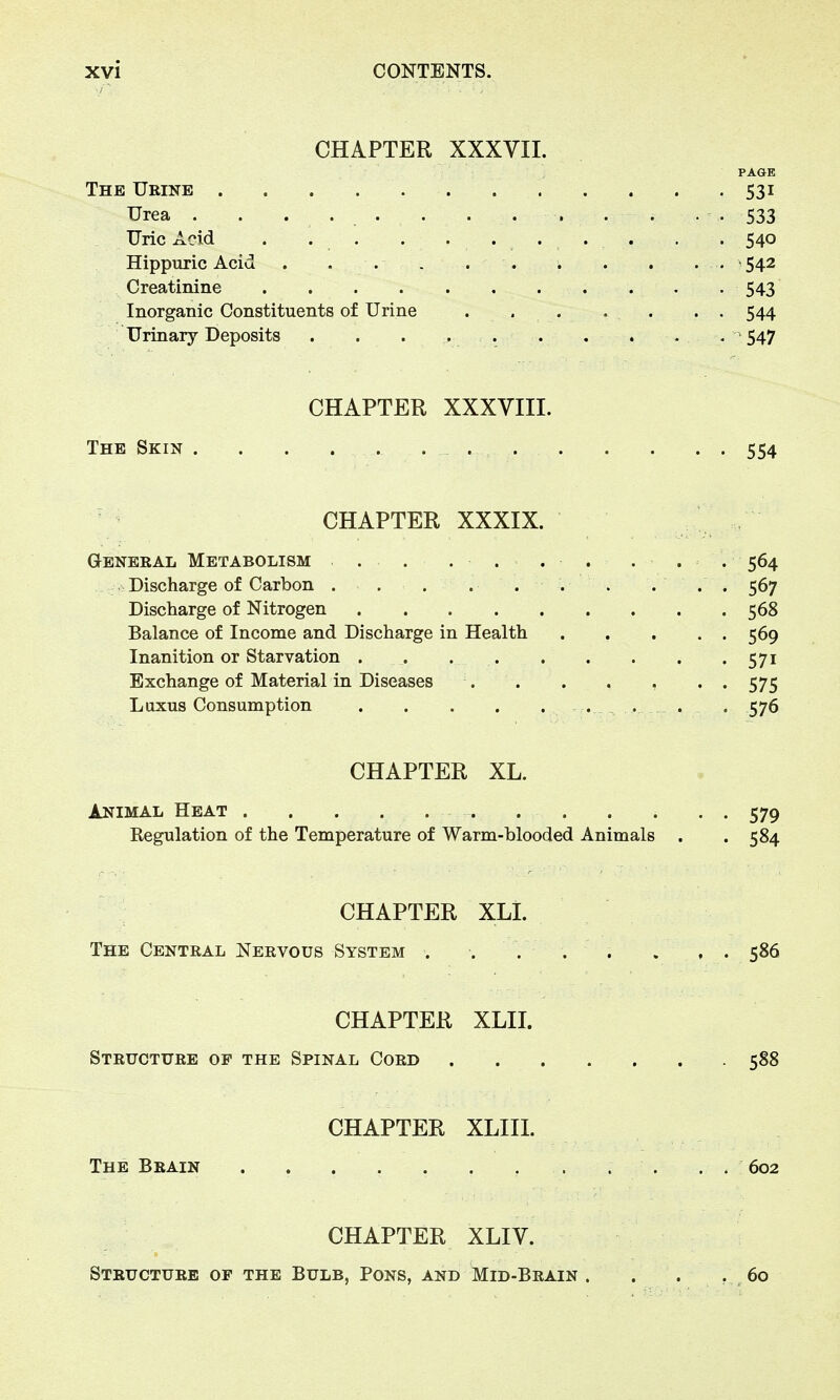 CHAPTER XXXVII. PAGE The Urine 531 Urea . . ..... . . . . • . 533 Uric Acid . . . 540 Hippuric Acid . . . . . 542 Creatinine 543 Inorganic Constituents of Urine . .... . . 544 Urinary Deposits . . . . . . . . . . 547 CHAPTER XXXVIII. The Skin 554 CHAPTER XXXIX. General Metabolism . . ....... 564 Discharge of Carbon ... . . . . ... 567 Discharge of Nitrogen 568 Balance of Income and Discharge in Health 569 Inanition or Starvation . 571 Exchange of Material in Diseases . . . . , - .575 Luxus Consumption , . . . 576 CHAPTER XL. Animal Heat . ... 579 Regulation of the Temperature of Warm-blooded Animals . .584 CHAPTER XLI. The Central Nervous System . . ... . , . 586 CHAPTER XLII. Structure of the Spinal Cord 588 CHAPTER XLIII. The Brain . . . . . 602 CHAPTER XLIV. Structure of the Bulb, Pons, and Mid-Brain . . . . 60