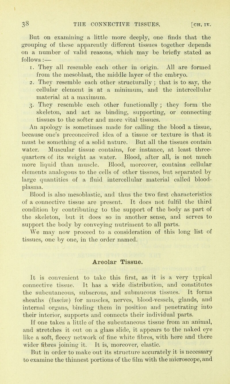 But on examining a little more deeply, one finds that the grouping of these apparently different tissues together depends on a number of valid reasons, which may be briefly stated as follows :— 1. They all resemble each other in origin. All are formed from the mesoblast, the middle layer of the embryo. 2. They resemble each other structurally; that is to say, the cellular element is at a minimum, and the intercellular material at a maximum. 3. They resemble each other functionally ; they form the skeleton, and act as binding, supporting, or connecting tissues to the softer and more vital tissues. An apology is sometimes made for calling the blood a tissue, because one's preconceived idea of a tissue or texture is that it must be something of a solid nature. But all the tissues contain water. Muscular tissue contains, for instance, at least three- quarters of its weight as water. Blood, after all, is not much more liquid than muscle. Blood, moreover, contains cellular elements analogous to the cells of other tissues, but separated by large quantities of a fluid intercellular material called blood- plasma. Blood is also mesoblastic, and thus the two first characteristics of a connective tissue are present. It does not fulfil the third condition by contributing to the support of the body as part of the skeleton, but it does so in another sense, and serves to support the body by conveying nutriment to all parts. We may now proceed to a consideration of this long list of tissues, one by one, in the order named. Areolar Tissue. It is convenient to take this first, as it is a very typical connective tissue. It has a wide distribution, and constitutes the subcutaneous, subserous, and submucous tissues. It forms sheaths (fasciae) for muscles, nerves, blood-vessels, glands, and internal organs, binding them in position and penetrating into their interior, supports and connects their individual parts. If one takes a little of the subcutaneous tissue from an animal, and stretches it out on a glass slide, it appears to the naked eye like a soft, fleecy network of fine white fibres, with here and there wider fibres joining it. It is, moreover, elastic. But in order to make out its structure accurately it is necessary to examine the thinnest portions of the film with the microscope, and