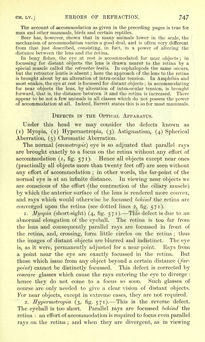 The account of accommodation as given in the preceding pages is true for man and other mammals, birds and certain reptiles. Beer has, however, shown that in many animals lower in the scale, the mechanism of accommodation varies a good deal, and is often very different from that just described, consisting, in fact, in a power of altering the distance between the lens and the retina. In bony fishes, the eye at rest is accommodated for near objects ; in focussing for distant objects the lens is drawn nearer to the retina by a special muscle called the retractor lentis. In cephalopods the same occurs, but the retractor lentis is absent; here the approach of the lens to the retina is brought about by an alteration of intra-ocular tension. In Amphibia and most snakes, the eye at rest is focussed for distant objects ; in accommodating for near objects the lens, by alteration of intra-ocular tension, is brought forward, that is, the distance between it and the retina is increased. There appear to be not a few animals in all classes which do not possess the power of accommodation at all. Indeed, Barrett states this is so for most mammals. Defects in the Optical Apparatus. Under this head we may consider the defects known as (i) Myopia, (2) Hypermetropia, (3) Astigmatism, (4) Spherical Aberration, (5) Chromatic Aberration. The normal {emmetropic) eye is so adjusted that parallel rays are brought exactly to a focus on the retina Avithout any effort of accommodation (1, fig. 571). Hence all objects except near ones (practically all objects more than twenty feet off) are seen without any effort of accommodation; in other words, the far-point of the normal eye is at an infinite distance. In viewing near objects we are conscious of the effort (the contraction of the ciliary muscle) by which the anterior surface of the lens is rendered more convex, and rays which would otherwise be focussed behind the retina are converged upon the retina (see dotted lines 2, fig. 571). 1. Myopia (short-sight) (4, fig. 571).—This defect is due to an abnormal elongation of the eyeball. The retina is too far from the lens and consequently parallel rays are focussed in front of the retina, and, crossing, form little circles on the retina; thus the images of distant objects are blurred and indistinct. The eye is, as it were, permanently adjusted for a near-point. Rays from a point near the eye are exactly focussed in the retina. But those which issue from any object beyond a certain distance (far- point) cannot be distinctly focussed. This defect is corrected by concave glasses which cause the rays entering the eye to diverge : hence they do not come to a focus so soon. Such glasses of course are only needed to give a clear vision of distant objects. For near objects, except in extreme cases, they are not required. ,: 2. Hypermetropia (3, fig. 571).—This is the reverse defect. The eyeball is too short. Parallel rays are focussed behind the retina : an effort of accommodation is required to focus even parallel rays on the retina; and when they are divergent, as in viewing