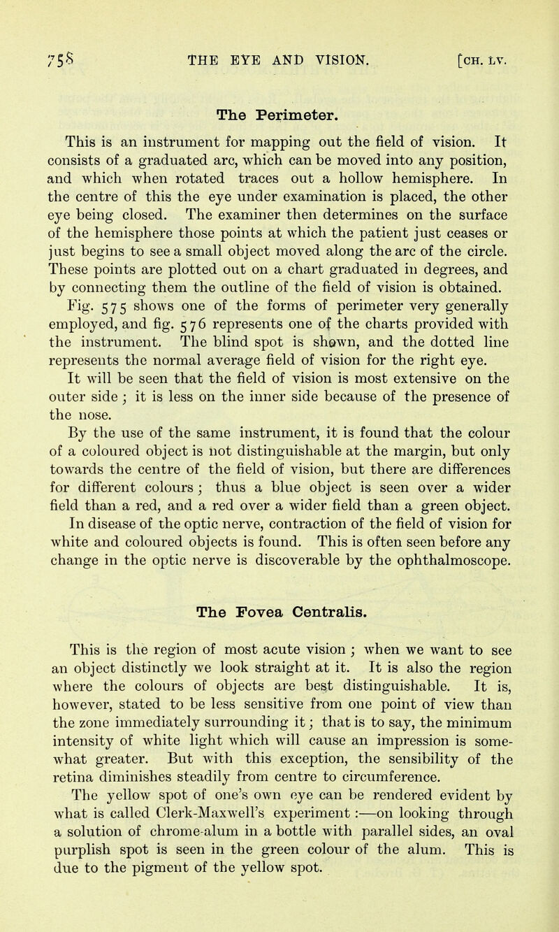 The Perimeter. This is an instrument for mapping out the field of vision. It consists of a graduated arc, which can be moved into any position, and which when rotated traces out a hollow hemisphere. In the centre of this the eye under examination is placed, the other eye being closed. The examiner then determines on the surface of the hemisphere those points at which the patient just ceases or just begins to see a small object moved along the arc of the circle. These points are plotted out on a chart graduated in degrees, and by connecting them the outline of the field of vision is obtained. Fig- 575 shows one of the forms of perimeter very generally employed, and fig. 576 represents one of the charts provided with the instrument. The blind spot is shewn, and the dotted line represents the normal average field of vision for the right eye. It will be seen that the field of vision is most extensive on the outer side ; it is less on the inner side because of the presence of the nose. By the use of the same instrument, it is found that the colour of a coloured object is not distinguishable at the margin, but only towards the centre of the field of vision, but there are differences for different colours; thus a blue object is seen over a wider field than a red, and a red over a wider field than a green object. In disease of the optic nerve, contraction of the field of vision for white and coloured objects is found. This is often seen before any change in the optic nerve is discoverable by the ophthalmoscope. The Fovea Centralis. This is the region of most acute vision ; when we want to see an object distinctly we look straight at it. It is also the region where the colours of objects are best distinguishable. It is, however, stated to be less sensitive from one point of view than the zone immediately surrounding it; that is to say, the minimum intensity of white light which will cause an impression is some- what greater. But with this exception, the sensibility of the retina diminishes steadily from centre to circumference. The yellow spot of one's own eye can be rendered evident by what is called Clerk-Maxwell's experiment :—on looking through a solution of chrome-alum in a bottle with parallel sides, an oval purplish spot is seen in the green colour of the alum. This is due to the pigment of the yellow spot.